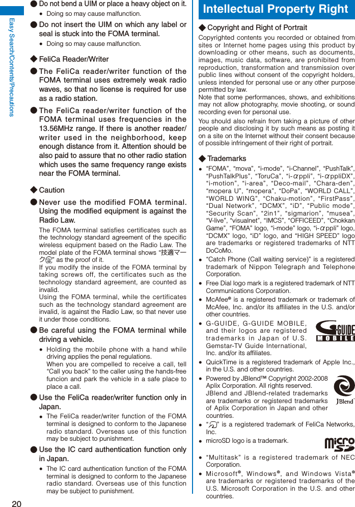 20Easy Search/Contents/Precautions● Do not bend a UIM or place a heavy object on it.  Doing so may cause malfunction.● Do not insert the UIM on which any label or seal is stuck into the FOMA terminal.  Doing so may cause malfunction.◆ FeliCa Reader/Writer● The FeliCa reader/writer function of the FOMA terminal uses extremely weak radio waves, so that no license is required for use as a radio station. ● The FeliCa reader/writer function of the FOMA terminal uses frequencies in the 13.56MHz range. If there is another reader/writer used in the neighborhood, keep enough distance from it. Attention should be also paid to assure that no other radio station which uses the same frequency range exists near the FOMA terminal.◆ Caution● Never use the modified FOMA terminal. Using the modified equipment is against the Radio Law.The FOMA terminal satisfies certificates such as the technology standard agreement of the specific wireless equipment based on the Radio Law. The model plate of the FOMA terminal shows “技適マーク” as the proof of it.If you modify the inside of the FOMA terminal by taking screws off, the certificates such as the technology standard agreement, are counted as invalid.Using the FOMA terminal, while the certificates such as the technology standard agreement are invalid, is against the Radio Law, so that never use it under those conditions.● Be careful using the FOMA terminal while driving a vehicle.  Holding the mobile phone with a hand while driving applies the penal regulations.  When you are compelled to receive a call, tell “Call you back” to the caller using the hands-free funcion and park the vehicle in a safe place to place a call.● Use the FeliCa reader/writer function only in Japan.  The FeliCa reader/writer function of the FOMA terminal is designed to conform to the Japanese radio standard. Overseas use of this function may be subject to punishment.● Use the IC card authentication function only in Japan.  The IC card authentication function of the FOMA terminal is designed to conform to the Japanese radio standard. Overseas use of this function may be subject to punishment.Intellectual Property Right◆ Copyright and Right of PortraitCopyrighted contents you recorded or obtained from sites or Internet home pages using this product by downloading or other means, such as documents, images, music data, software, are prohibited from reproduction, transformation and transmission over public lines without consent of the copyright holders, unless intended for personal use or any other purpose permitted by law.Note that some performances, shows, and exhibitions may not allow photography, movie shooting, or sound recording even for personal use.You should also refrain from taking a picture of other people and disclosing it by such means as posting it on a site on the Internet without their consent because of possible infringement of their right of portrait.◆ Trademarks  “FOMA”, “mova”, “i-mode”, “i-Channel”, “PushTalk”, “PushTalkPlus”, “ToruCa”, “i-αppli”, “i-αppliDX”, “i-motion”, “i-area”, “Deco-mail”, “Chara-den”, “mopera U”, “mopera”, “DoPa”, “WORLD CALL”, “WORLD WING”, “Chaku-motion”, “FirstPass”, “Dual Network”, “DCMX”, “iD”, “Public mode”, “Security Scan”, “2in1”, “sigmarion”, “musea”, “V-live”, “visualnet”, “IMCS”, “OFFICEED”, “Chokkan Game”, “FOMA” logo, “i-mode” logo, “i-αppli” logo, “DCMX” logo, “iD” logo, and “HIGH SPEED” logo are trademarks or registered trademarks of NTT DoCoMo.  “Catch Phone (Call waiting service)” is a registered trademark of Nippon Telegraph and Telephone Corporation.  Free Dial logo mark is a registered trademark of NTT Communications Corporation. McAfee® is a registered trademark or trademark of McAfee, Inc. and/or its affiliates in the U.S. and/or other countries.  G-GUIDE, G-GUIDE MOBILE, and their logos are registered trademarks in Japan of U.S. Gemstar-TV Guide International, Inc. and/or its affiliates.  QuickTime is a registered trademark of Apple Inc., in the U.S. and other countries.  Powered by JBlend™ Copyright 2002-2008 Aplix Corporation. All rights reserved. JBlend and JBlend-related trademarks are trademarks or registered trademarks of Aplix Corporation in Japan and other countries. “ ” is a registered trademark of FeliCa Networks, Inc.  microSD logo is a trademark.  “Multitask” is a registered trademark of NEC Corporation. Microsoft®, Windows®, and Windows Vista® are trademarks or registered trademarks of the U.S. Microsoft Corporation in the U.S. and other countries.