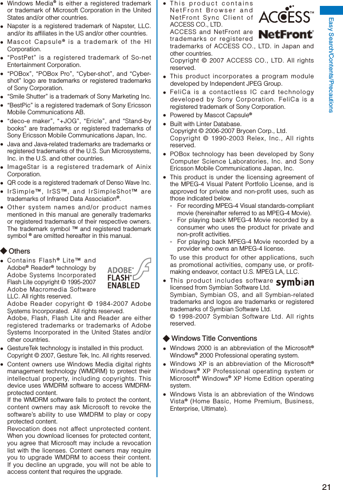 21Easy Search/Contents/Precautions Windows Media® is either a registered trademark or trademark of Microsoft Corporation in the United States and/or other countries.  Napster is a registered trademark of Napster, LLC. and/or its affiliates in the US and/or other countries. Mascot Capsule® is a trademark of the HI Corporation.  “PostPet” is a registered trademark of So-net Entertainment Corporation.  “POBox”, “POBox Pro”, “Cyber-shot”, and “Cyber-shot” logo are trademarks or registered trademarks of Sony Corporation. “Smile Shutter” is a trademark of Sony Marketing Inc.  “BestPic” is a registered trademark of Sony Ericsson Mobile Communications AB.  “deco-e maker”, “+JOG”, “Ericle”, and “Stand-by books” are trademarks or registered trademarks of Sony Ericsson Mobile Communications Japan, Inc.  Java and Java-related trademarks are trademarks or registered trademarks of the U.S. Sun Microsystems, Inc. in the U.S. and other countries.  ImageStar is a registered trademark of Ainix Corporation. QR code is a registered trademark of Denso Wave Inc.  IrSimple™, IrSS™, and IrSimpleShot™ are trademarks of Infrared Data Association®.  Other system names and/or product names mentioned in this manual are generally trademarks or registered trademarks of their respective owners. The trademark symbol ™ and registered trademark symbol ® are omitted hereafter in this manual.◆ Others Contains Flash® Lite™ and Adobe® Reader® technology by Adobe Systems Incorporated Flash Lite copyright © 1995-2007 Adobe Macromedia Software LLC. All rights reserved.  Adobe Reader copyright © 1984-2007 Adobe Systems Incorporated.  All rights reserved.  Adobe, Flash, Flash Lite and Reader are either registered trademarks or trademarks of Adobe Systems Incorporated in the United States and/or other countries.  GestureTek technology is installed in this product. Copyright © 2007, Gesture Tek, Inc. All rights reserved.  Content owners use Windows Media digital rights management technology (WMDRM) to protect their intellectual property, including copyrights. This device uses WMDRM software to access WMDRM-protected content. If the WMDRM software fails to protect the content, content owners may ask Microsoft to revoke the software’s ability to use WMDRM to play or copy protected content. Revocation does not affect unprotected content. When you download licenses for protected content, you agree that Microsoft may include a revocation list with the licenses. Content owners may require you to upgrade WMDRM to access their content. If you decline an upgrade, you will not be able to access content that requires the upgrade.  This product contains NetFront Browser and NetFront Sync Client of ACCESS CO., LTD. ACCESS and NetFront are trademarks or registered  trademarks of ACCESS CO., LTD. in Japan and other countries. Copyright © 2007 ACCESS CO., LTD. All rights reserved.  This product incorporates a program module developed by Independent JPEG Group.  FeliCa is a contactless IC card technology developed by Sony Corporation. FeliCa is a registered trademark of Sony Corporation.  Powered by Mascot Capsule®  Built with Linter Database. Copyright © 2006-2007 Brycen Corp., Ltd. Copyright © 1990-2003 Relex, Inc., All rights reserved.  POBox technology has been developed by Sony Computer Science Laboratories, Inc. and Sony Ericsson Mobile Communications Japan, Inc.  This product is under the licensing agreement of the MPEG-4 Visual Patent Portfolio License, and is approved for private and non-profit uses, such as those indicated below.-  For recording MPEG-4 Visual standards-compliant movie (hereinafter referred to as MPEG-4 Movie).-  For playing back MPEG-4 Movie recorded by a consumer who uses the product for private and non-profit activities.-  For playing back MPEG-4 Movie recorded by a provider who owns an MPEG-4 license. To use this product for other applications, such as promotional activities, company use, or profit-making endeavor, contact U.S. MPEG LA, LLC.  This product includes software licensed from Symbian Software Ltd. Symbian, Symbian OS, and all Symbian-related trademarks and logos are trademarks or registered trademarks of Symbian Software Ltd. © 1998-2007 Symbian Software Ltd. All rights reserved.◆ Windows Title Conventions  Windows 2000 is an abbreviation of the Microsoft® Windows® 2000 Professional operating system.  Windows XP is an abbreviation of the Microsoft® Windows® XP Professional operating system or Microsoft® Windows® XP Home Edition operating system.  Windows Vista is an abbreviation of the Windows Vista® (Home Basic, Home Premium, Business, Enterprise, Ultimate).