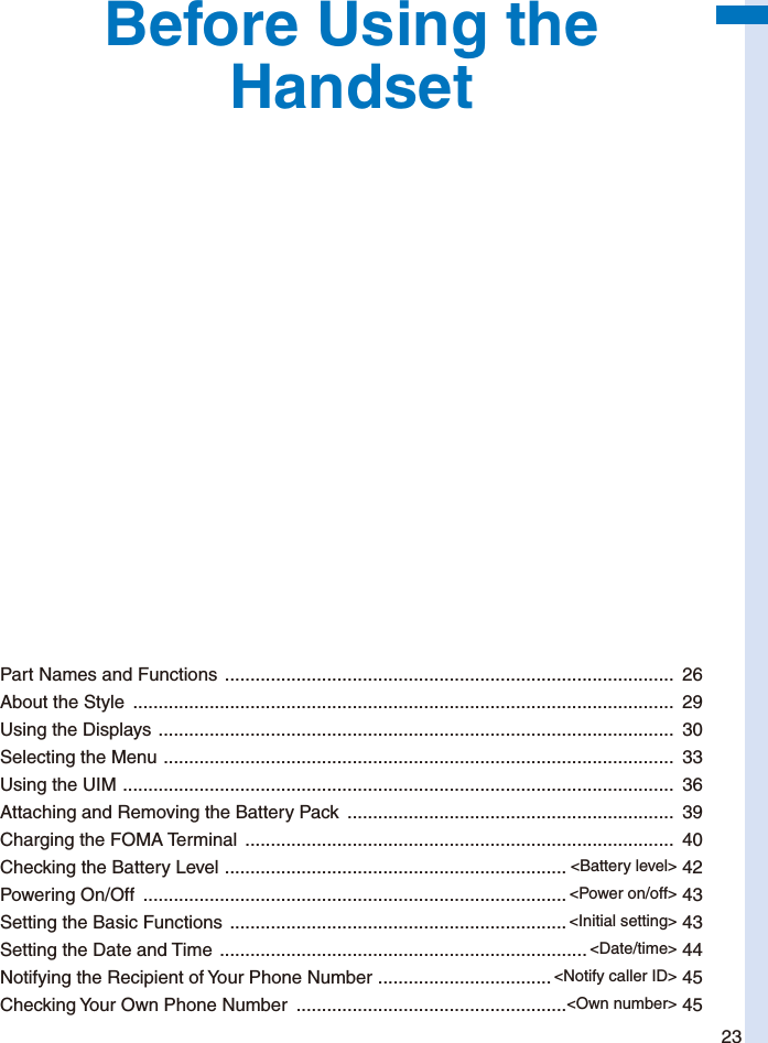 23Before Using the HandsetPart Names and Functions  ........................................................................................  26About the Style  ..........................................................................................................  29Using the Displays  .....................................................................................................  30Selecting the Menu  ....................................................................................................  33Using the UIM  ............................................................................................................  36Attaching and Removing the Battery Pack  ................................................................  39Charging the FOMA Terminal  ....................................................................................  40Checking the Battery Level  ................................................................... &lt;Battery level&gt; 42Powering On/Off  ................................................................................... &lt;Power on/off&gt; 43Setting the Basic Functions  .................................................................. &lt;Initial setting&gt; 43Setting the Date and Time  ........................................................................ &lt;Date/time&gt; 44Notifying the Recipient of Your Phone Number  .................................. &lt;Notify caller ID&gt; 45Checking Your Own Phone Number  .....................................................&lt;Own number&gt; 45