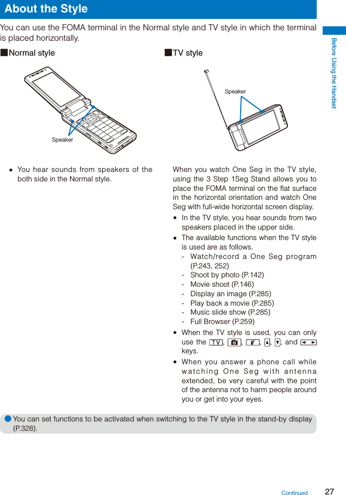 Before Using the Handset27About the StyleYou can use the FOMA terminal in the Normal style and TV style in which the terminal is placed horizontally.■ Normal  style  ■ TV  styleSpeakerSpeaker  You hear sounds from speakers of the both side in the Normal style.When you watch One Seg in the TV style, using the 3 Step 1Seg Stand allows you to place the FOMA terminal on the flat surface in the horizontal orientation and watch One Seg with full-wide horizontal screen display.  In the TV style, you hear sounds from two speakers placed in the upper side.  The available functions when the TV style is used are as follows.-  Watch/record a One Seg program (P.243, 252)-  Shoot by photo (P.142)- Movie shoot (P.146)-  Display an image (P.285)-  Play back a movie (P.285)-  Music slide show (P.285)- Full Browser (P.259) When the TV style is used, you can only use the  ,  ,  ,  ,  , and   keys.  When you answer a phone call while watching One Seg with antenna extended, be very careful with the point of the antenna not to harm people around you or get into your eyes.● You can set functions to be activated when switching to the TV style in the stand-by display (P.328).Continued