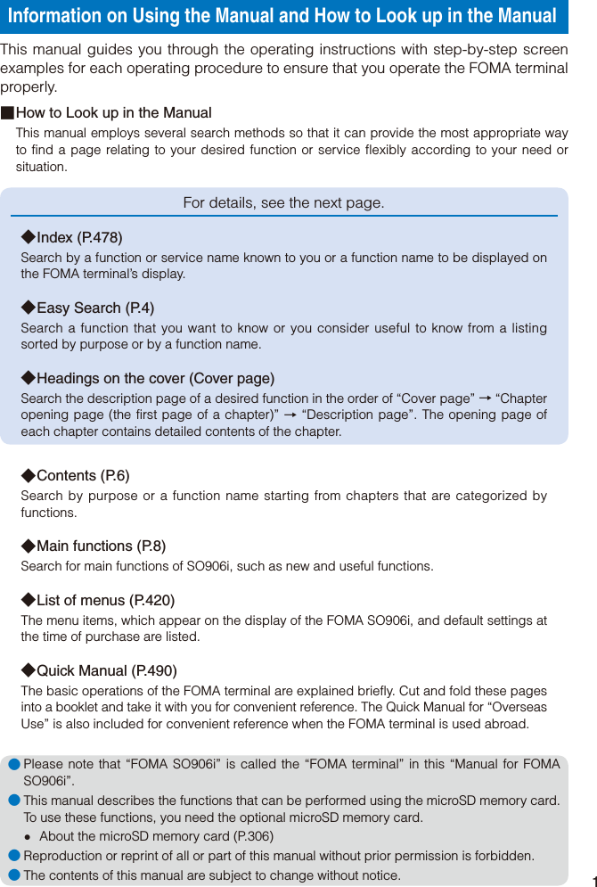 1Information on Using the Manual and How to Look up in the ManualThis manual guides you through the operating instructions with step-by-step screen examples for each operating procedure to ensure that you operate the FOMA terminal properly.■ How to Look up in the ManualThis manual employs several search methods so that it can provide the most appropriate way to find a page relating to your desired function or service flexibly according to your need or situation.For details, see the next page.◆ Index  (P.478)Search by a function or service name known to you or a function name to be displayed on the FOMA terminal’s display.◆ Easy Search (P.4)Search a function that you want to know or you consider useful to know from a listing sorted by purpose or by a function name.◆ Headings on the cover (Cover page)Search the description page of a desired function in the order of “Cover page” → “Chapter opening page (the first page of a chapter)” → “Description page”. The opening page of each chapter contains detailed contents of the chapter.◆ Contents  (P.6)Search by purpose or a function name starting from chapters that are categorized by functions.◆ Main functions (P.8)Search for main functions of SO906i, such as new and useful functions.◆ List of menus (P.420)The menu items, which appear on the display of the FOMA SO906i, and default settings at the time of purchase are listed.◆ Quick Manual (P.490)The basic operations of the FOMA terminal are explained briefly. Cut and fold these pages into a booklet and take it with you for convenient reference. The Quick Manual for “Overseas Use” is also included for convenient reference when the FOMA terminal is used abroad.● Please note that “FOMA SO906i” is called the “FOMA terminal” in this “Manual for FOMA SO906i”.● This manual describes the functions that can be performed using the microSD memory card. To use these functions, you need the optional microSD memory card.  About the microSD memory card (P.306)● Reproduction or reprint of all or part of this manual without prior permission is forbidden.● The contents of this manual are subject to change without notice.