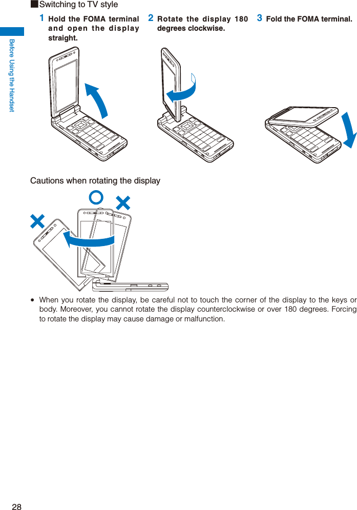 Before Using the Handset28Cautions when rotating the display  When you rotate the display, be careful not to touch the corner of the display to the keys or body. Moreover, you cannot rotate the display counterclockwise or over 180 degrees. Forcing to rotate the display may cause damage or malfunction.■ Switching to TV style1 Hold the FOMA terminal and open the display straight.2 Rotate the display 180 degrees clockwise.3 Fold the FOMA terminal.