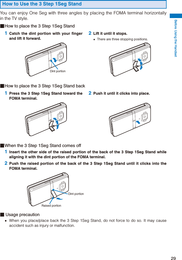 Before Using the Handset29■ When the 3 Step 1Seg Stand comes off1 Insert the other side of the raised portion of the back of the 3 Step 1Seg Stand while aligning it with the dint portion of the FOMA terminal.2 Push the raised portion of the back of the 3 Step 1Seg Stand until it clicks into the FOMA terminal.Dint portionRaised portion■ Usage precaution  When you place/place back the 3 Step 1Seg Stand, do not force to do so. It may cause accident such as injury or malfunction.How to Use the 3 Step 1Seg StandYou can enjoy One Seg with three angles by placing the FOMA terminal horizontally in the TV style.■ How to place the 3 Step 1Seg Stand1 Catch the dint portion with your finger and lift it forward.Dint portion2 Lift it until it stops.  There are three stopping positions.■ How to place the 3 Step 1Seg Stand back1 Press the 3 Step 1Seg Stand toward the FOMA terminal.2 Push it until it clicks into place.