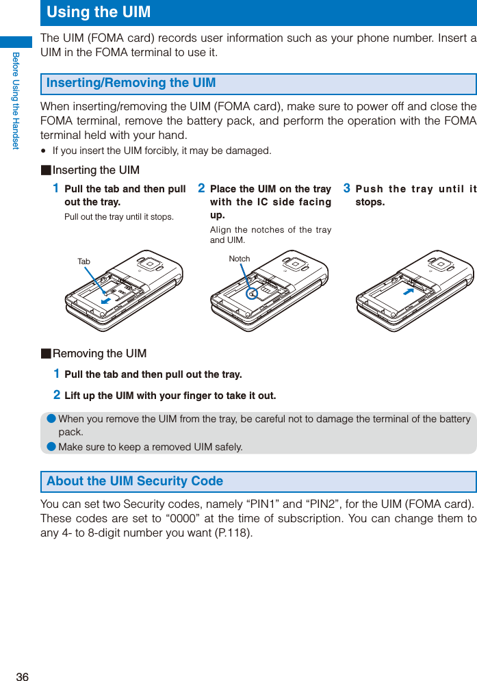 Before Using the Handset36Using the UIMThe UIM (FOMA card) records user information such as your phone number. Insert a UIM in the FOMA terminal to use it.Inserting/Removing the UIMWhen inserting/removing the UIM (FOMA card), make sure to power off and close the FOMA terminal, remove the battery pack, and perform the operation with the FOMA terminal held with your hand.  If you insert the UIM forcibly, it may be damaged.■ Inserting the UIM1 Pull the tab and then pull out the tray.Pull out the tray until it stops.Tab2 Place the UIM on the tray with the IC side facing up.Align the notches of the tray and UIM.Notch3 Push the tray until it stops.■ Removing the UIM 1 Pull the tab and then pull out the tray. 2 Lift up the UIM with your finger to take it out.● When you remove the UIM from the tray, be careful not to damage the terminal of the battery pack.● Make sure to keep a removed UIM safely.About the UIM Security CodeYou can set two Security codes, namely “PIN1” and “PIN2”, for the UIM (FOMA card).These codes are set to “0000” at the time of subscription. You can change them to any 4- to 8-digit number you want (P.118).