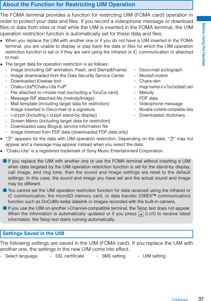Before Using the Handset37About the Function for Restricting UIM Operation The FOMA terminal provides a function for restricting UIM (FOMA card) operation in order to protect your data and files. If you record a videophone message or download files or data from sites or mail while the UIM is inserted in the FOMA terminal, the UIM operation restriction function is automatically set for these data and files.  When you replace the UIM with another one or if you do not have a UIM inserted in the FOMA terminal, you are unable to display or play back the data or files for which the UIM operation restriction function is set or if they are sent using the infrared or iC communication or attached to mail.  The target data for operation restriction is as follows: -  Image (including GIF animation, Flash, and Stamp&amp;Frame)  -  Deco-mail pictograph -  Image downloaded from the Data Security Service Center  -  Movie/i-motion - Downloaded Kisekae tool  - Chara-den - Chaku-Uta®/Chaku-Uta Full® - Image inserted in a ToruCa(detail) card -  File attached to i-mode mail (excluding a ToruCa card)  -  Melody -  Message R/F attached file (melody/image)  -  PDF data -  Mail template (including target data for restriction)  -  Videophone message -  Image inserted in Deco-mail or a signature  - Movable contents-compatible data - i-αppli (including i-αppli stand-by display)  -  Downloaded dictionary -  Screen Memo (including target data for restriction) -  Downloaded easy BlogUp service information file -  Image trimmed from PDF data (downloaded PDF data only) “ ” appears for the data with UIM operation restriction. Depending on the data, “ ” may not appear and a message may appear instead when you select the data.  “Chaku-Uta” is a registered trademark of Sony Music Entertainment Corporation.● If you replace the UIM with another one or use the FOMA terminal without inserting a UIM when data targeted by the UIM operation restriction function is set for the stand-by display, call image, and ring tone, then the sound and image settings are reset to the default settings. In this case, the sound and image you have set and the actual sound and image may be different.● You cannot set the UIM operation restriction function for data received using the infrared or iC communication, the microSD memory card, or data transfer (OBEX™ communication) function such as DoCoMo keitai datalink or images recorded with the built-in camera.● If you use the UIM on another i-Channel-compatible terminal, the Telop text does not appear. When the information is automatically updated or if you press   (i.ch) to receive latest information, the Telop text starts running automatically.Settings Saved in the UIMThe following settings are saved in the UIM (FOMA card). If you replace the UIM with another one, the settings in the new UIM come into effect.-  Select language  -  SSL certificate  -  SMS setting  -  UIM settingContinued