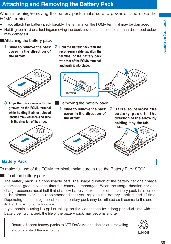 Before Using the Handset39Attaching and Removing the Battery PackWhen attaching/removing the battery pack, make sure to power off and close the FOMA terminal.  If you attach the battery pack forcibly, the terminal on the FOMA terminal may be damaged.  Holding too hard or attaching/removing the back cover in a manner other than described below may damage it.■ Attaching the battery pack1 Slide to remove the back cover in the direction of the arrow.2 Hold the battery pack with the recycle-mark side up, align the terminal of the battery pack with that of the FOMA terminal, and push it into place.Terminal3 Align the back cover with the grooves on the FOMA terminal while holding it almost closed (about 3 mm clearance) and slide it in the direction of the arrow.■ Removing the battery pack1 Slide to remove the back cover in the direction of the arrow.2 Raise to remove the battery pack in the direction of the arrow by holding it by the tab.TabBattery PackTo make full use of the FOMA terminal, make sure to use the Battery Pack SO02.■ Life of the battery packThe battery pack is a consumable part. The usage duration of the battery per one charge decreases gradually each time the battery is recharged. When the usage duration per one charge becomes about half that of a new battery pack, the life of the battery pack is assumed to be almost over. It is recommended that you replace the battery pack ahead of time. Depending on the usage condition, the battery pack may be inflated as it comes to the end of its life. This is not a malfunction.If you continue using i-αppli or talking on the videophone for a long period of time with the battery being charged, the life of the battery pack may become shorter.Return all spent battery packs to NTT DoCoMo or a dealer, or a recycling shop to protect the environment. Li-ion