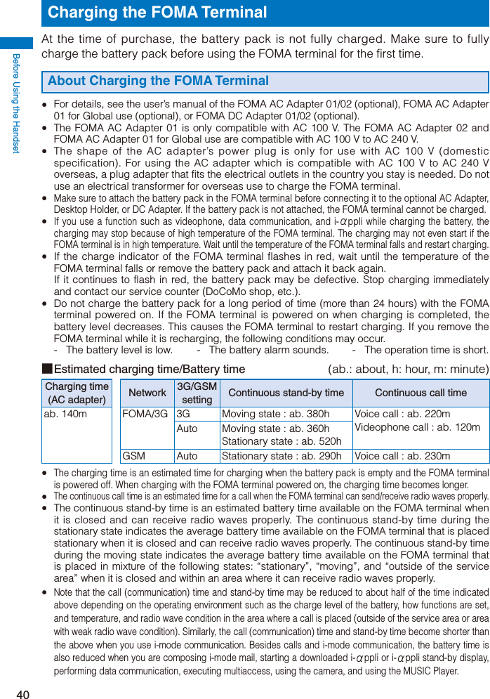 Before Using the Handset40Charging the FOMA TerminalAt the time of purchase, the battery pack is not fully charged. Make sure to fully charge the battery pack before using the FOMA terminal for the first time.About Charging the FOMA Terminal  For details, see the user’s manual of the FOMA AC Adapter 01/02 (optional), FOMA AC Adapter 01 for Global use (optional), or FOMA DC Adapter 01/02 (optional).  The FOMA AC Adapter 01 is only compatible with AC 100 V. The FOMA AC Adapter 02 and FOMA AC Adapter 01 for Global use are compatible with AC 100 V to AC 240 V.  The shape of the AC adapter’s power plug is only for use with AC 100 V (domestic specification). For using the AC adapter which is compatible with AC 100 V to AC 240 V overseas, a plug adapter that fits the electrical outlets in the country you stay is needed. Do not use an electrical transformer for overseas use to charge the FOMA terminal. Make sure to attach the battery pack in the FOMA terminal before connecting it to the optional AC Adapter, Desktop Holder, or DC Adapter. If the battery pack is not attached, the FOMA terminal cannot be charged. If you use a function such as videophone, data communication, and i-αppli while charging the battery, the charging may stop because of high temperature of the FOMA terminal. The charging may not even start if the FOMA terminal is in high temperature. Wait until the temperature of the FOMA terminal falls and restart charging.  If the charge indicator of the FOMA terminal flashes in red, wait until the temperature of the FOMA terminal falls or remove the battery pack and attach it back again.  If it continues to flash in red, the battery pack may be defective. Stop charging immediately and contact our service counter (DoCoMo shop, etc.).  Do not charge the battery pack for a long period of time (more than 24 hours) with the FOMA terminal powered on. If the FOMA terminal is powered on when charging is completed, the battery level decreases. This causes the FOMA terminal to restart charging. If you remove the FOMA terminal while it is recharging, the following conditions may occur.-  The battery level is low.  -  The battery alarm sounds.  -  The operation time is short.■ Estimated charging time/Battery time  (ab.: about, h: hour, m: minute)Charging time (AC adapter) Network 3G/GSM setting Continuous stand-by time Continuous call timeab. 140m FOMA/3G 3G Moving state : ab. 380h Voice call : ab. 220mVideophone call : ab. 120mAuto Moving state : ab. 360hStationary state : ab. 520hGSM Auto Stationary state : ab. 290h Voice call : ab. 230m The charging time is an estimated time for charging when the battery pack is empty and the FOMA terminal is powered off. When charging with the FOMA terminal powered on, the charging time becomes longer. The continuous call time is an estimated time for a call when the FOMA terminal can send/receive radio waves properly. The continuous stand-by time is an estimated battery time available on the FOMA terminal when it is closed and can receive radio waves properly. The continuous stand-by time during the stationary state indicates the average battery time available on the FOMA terminal that is placed stationary when it is closed and can receive radio waves properly. The continuous stand-by time during the moving state indicates the average battery time available on the FOMA terminal that is placed in mixture of the following states: “stationary”, “moving”, and “outside of the service area” when it is closed and within an area where it can receive radio waves properly. Note that the call (communication) time and stand-by time may be reduced to about half of the time indicated above depending on the operating environment such as the charge level of the battery, how functions are set, and temperature, and radio wave condition in the area where a call is placed (outside of the service area or area with weak radio wave condition). Similarly, the call (communication) time and stand-by time become shorter than the above when you use i-mode communication. Besides calls and i-mode communication, the battery time is also reduced when you are composing i-mode mail, starting a downloaded i-αppli or i-αppli stand-by display, performing data communication, executing multiaccess, using the camera, and using the MUSIC Player.