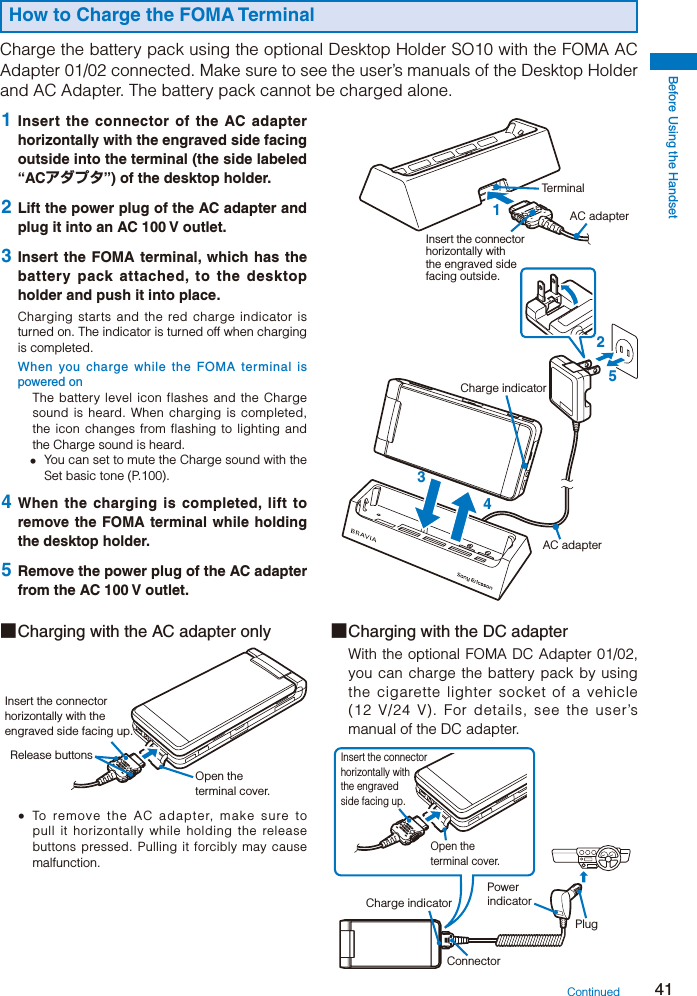 Before Using the Handset41How to Charge the FOMA TerminalCharge the battery pack using the optional Desktop Holder SO10 with the FOMA AC Adapter 01/02 connected. Make sure to see the user’s manuals of the Desktop Holder and AC Adapter. The battery pack cannot be charged alone.15234Insert the connector horizontally with the engraved side facing outside.AC adapterAC adapterTerminalCharge indicator 1  Insert the connector of the AC adapter horizontally with the engraved side facing outside into the terminal (the side labeled “ACアダプタ”) of the desktop holder. 2  Lift the power plug of the AC adapter and plug it into an AC 100 V outlet. 3  Insert the FOMA terminal, which has the battery pack attached, to the desktop holder and push it into place.Charging starts and the red charge indicator is turned on. The indicator is turned off when charging is completed.When you charge while the FOMA terminal is powered onThe battery level icon flashes and the Charge sound is heard. When charging is completed, the icon changes from flashing to lighting and the Charge sound is heard.  You can set to mute the Charge sound with the Set basic tone (P.100). 4 When the charging is completed, lift to remove the FOMA terminal while holding the desktop holder. 5  Remove the power plug of the AC adapter from the AC 100 V outlet.■ Charging with the AC adapter onlyInsert the connector horizontally with the engraved side facing up.Open the terminal cover.Release buttons  To remove the AC adapter, make sure to pull it horizontally while holding the release buttons pressed. Pulling it forcibly may cause malfunction.■ Charging with the DC adapterWith the optional FOMA DC Adapter 01/02, you can charge the battery pack by using the cigarette lighter socket of a vehicle (12 V/24 V). For details, see the user’s manual of the DC adapter.Power indicatorConnectorCharge indicatorPlugInsert the connector horizontally with the engraved side facing up.Open the terminal cover.Continued