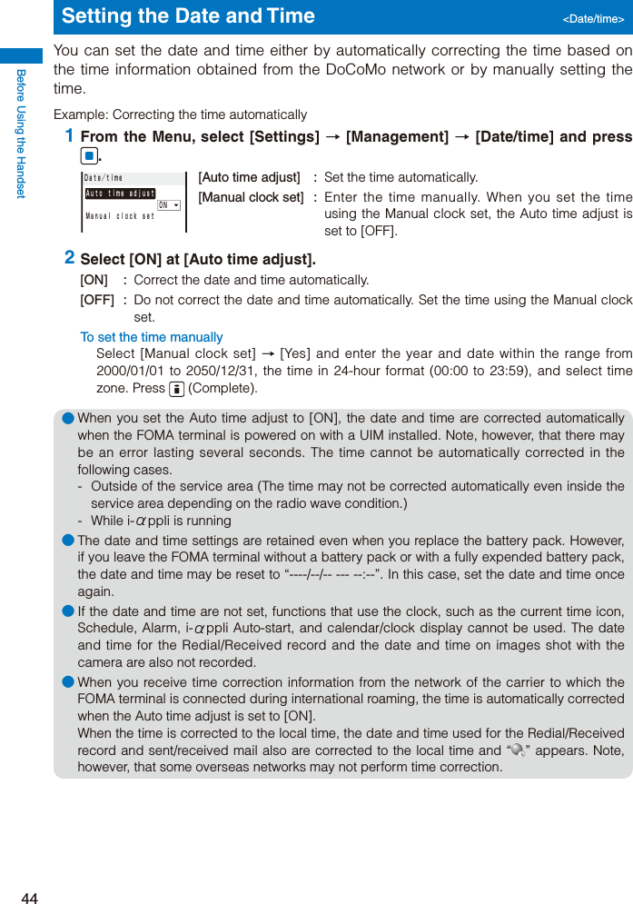Before Using the Handset44Setting the Date and Time  &lt;Date/time&gt;You can set the date and time either by automatically correcting the time based on the time information obtained from the DoCoMo network or by manually setting the time.Example: Correcting the time automatically 1 From the Menu, select [Settings] → [Management] → [Date/time] and press .Ａｕｔｏ ｔｉｍｅ ａｄｊｕｓｔ         ＯＮＭａｎｕａｌ ｃｌｏｃｋ ｓｅｔＤａｔｅ／ｔｉｍｅ[Auto time adjust]  :  Set the time automatically.[Manual clock set]  :  Enter the time manually. When you set the time using the Manual clock set, the Auto time adjust is set to [OFF]. 2 Select [ON] at [Auto time adjust].[ON] :  Correct the date and time automatically.[OFF] :  Do not correct the date and time automatically. Set the time using the Manual clock set.To set the time manuallySelect [Manual clock set] → [Yes] and enter the year and date within the range from 2000/01/01 to 2050/12/31, the time in 24-hour format (00:00 to 23:59), and select time zone. Press   (Complete).● When you set the Auto time adjust to [ON], the date and time are corrected automatically when the FOMA terminal is powered on with a UIM installed. Note, however, that there may be an error lasting several seconds. The time cannot be automatically corrected in the following cases.  -  Outside of the service area (The time may not be corrected automatically even inside the service area depending on the radio wave condition.) - While i-αppli is running● The date and time settings are retained even when you replace the battery pack. However, if you leave the FOMA terminal without a battery pack or with a fully expended battery pack, the date and time may be reset to “----/--/-- --- --:--”. In this case, set the date and time once again.● If the date and time are not set, functions that use the clock, such as the current time icon, Schedule, Alarm, i-αppli Auto-start, and calendar/clock display cannot be used. The date and time for the Redial/Received record and the date and time on images shot with the camera are also not recorded.● When you receive time correction information from the network of the carrier to which the FOMA terminal is connected during international roaming, the time is automatically corrected when the Auto time adjust is set to [ON]. When the time is corrected to the local time, the date and time used for the Redial/Received record and sent/received mail also are corrected to the local time and “ ” appears. Note, however, that some overseas networks may not perform time correction.