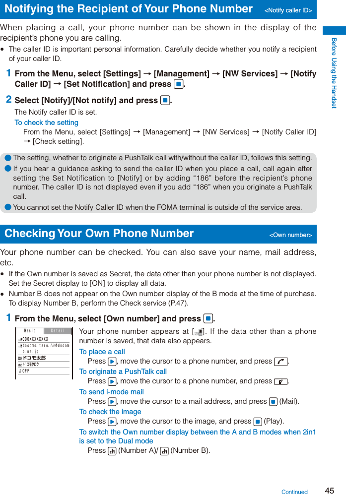 Before Using the Handset45Notifying the Recipient of Your Phone Number  &lt;Notify caller ID&gt;When placing a call, your phone number can be shown in the display of the recipient’s phone you are calling.  The caller ID is important personal information. Carefully decide whether you notify a recipient of your caller ID. 1 From the Menu, select [Settings] → [Management] → [NW Services] → [Notify Caller ID] → [Set Notification] and press  . 2 Select [Notify]/[Not notify] and press  .The Notify caller ID is set.To check the settingFrom the Menu, select [Settings] → [Management] → [NW Services] → [Notify Caller ID] → [Check setting].● The setting, whether to originate a PushTalk call with/without the caller ID, follows this setting.● If you hear a guidance asking to send the caller ID when you place a call, call again after setting the Set Notification to [Notify] or by adding “186” before the recipient’s phone number. The caller ID is not displayed even if you add “186” when you originate a PushTalk call.● You cannot set the Notify Caller ID when the FOMA terminal is outside of the service area.Checking Your Own Phone Number  &lt;Own number&gt;Your phone number can be checked. You can also save your name, mail address, etc.  If the Own number is saved as Secret, the data other than your phone number is not displayed. Set the Secret display to [ON] to display all data.  Number B does not appear on the Own number display of the B mode at the time of purchase. To display Number B, perform the Check service (P.47). 1 From the Menu, select [Own number] and press  . ０９０ＸＸＸＸＸＸＸＸ ｄｏｃｏｍｏ．ｔａｒｏ．△△＠ｄｏｃｏｍ ｏ．ｎｅ．ｊｐ ドコモ太郎 ト゛コモタロウ ＯＦＦ  Ｂａｓｉｃ ＤｅｔａｉｌYour phone number appears at [ ]. If the data other than a phone number is saved, that data also appears.To place a callPress  , move the cursor to a phone number, and press  .To originate a PushTalk callPress  , move the cursor to a phone number, and press  .To send i-mode mailPress  , move the cursor to a mail address, and press   (Mail).To check the imagePress  , move the cursor to the image, and press   (Play).To switch the Own number display between the A and B modes when 2in1 is set to the Dual modePress   (Number A)/   (Number B).Continued