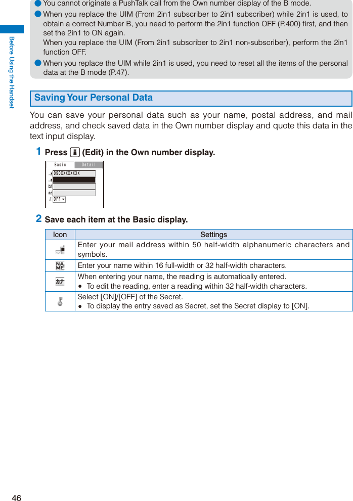 Before Using the Handset46● You cannot originate a PushTalk call from the Own number display of the B mode.● When you replace the UIM (From 2in1 subscriber to 2in1 subscriber) while 2in1 is used, to obtain a correct Number B, you need to perform the 2in1 function OFF (P.400) first, and then set the 2in1 to ON again. When you replace the UIM (From 2in1 subscriber to 2in1 non-subscriber), perform the 2in1 function OFF.● When you replace the UIM while 2in1 is used, you need to reset all the items of the personal data at the B mode (P.47).Saving Your Personal DataYou can save your personal data such as your name, postal address, and mail address, and check saved data in the Own number display and quote this data in the text input display. 1 Press   (Edit) in the Own number display. ０９０ＸＸＸＸＸＸＸＸ  ＯＦＦ  Ｂａｓｉｃ Ｄｅｔａｉｌ 2 Save each item at the Basic display.Icon SettingsEnter your mail address within 50 half-width alphanumeric characters and symbols.Enter your name within 16 full-width or 32 half-width characters.When entering your name, the reading is automatically entered.  To edit the reading, enter a reading within 32 half-width characters.Select [ON]/[OFF] of the Secret.  To display the entry saved as Secret, set the Secret display to [ON].