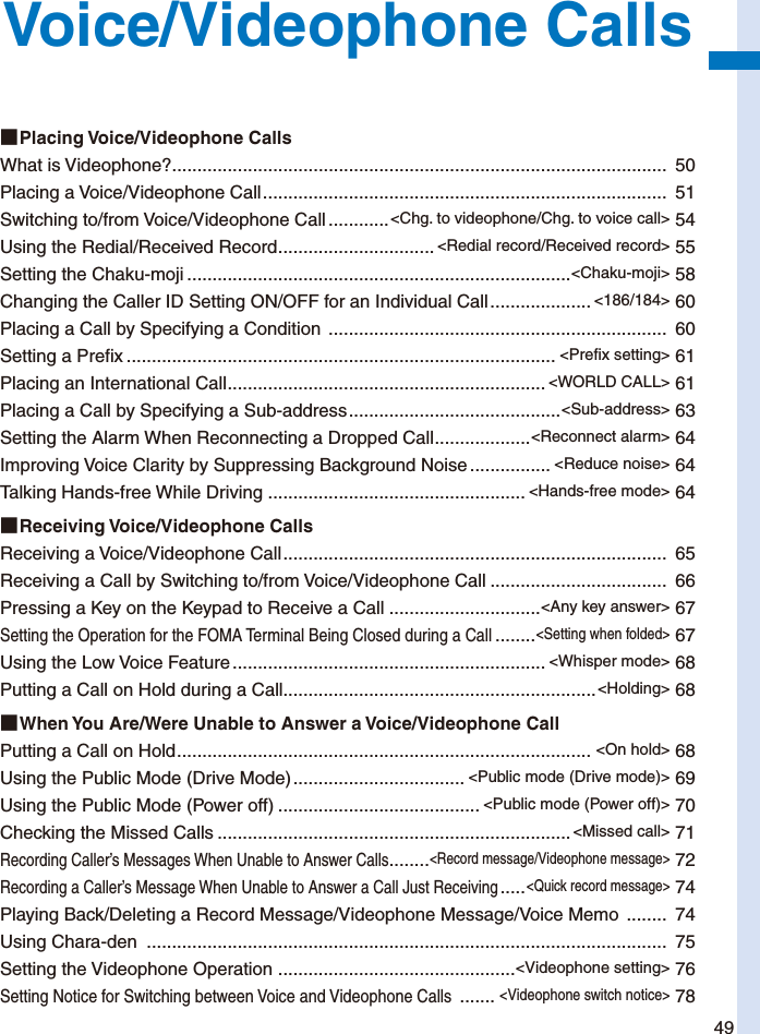 49Voice/Videophone Calls■ Placing  Voice/Videophone  CallsWhat is Videophone?..................................................................................................  50Placing a Voice/Videophone Call ................................................................................  51Switching to/from Voice/Videophone Call ............&lt;Chg. to videophone/Chg. to voice call&gt; 54Using the Redial/Received Record ............................... &lt;Redial record/Received record&gt; 55Setting the Chaku-moji ............................................................................&lt;Chaku-moji&gt; 58Changing the Caller ID Setting ON/OFF for an Individual Call .................... &lt;186/184&gt; 60Placing a Call by Specifying a Condition  ...................................................................  60Setting a Prefix ..................................................................................... &lt;Prefix setting&gt; 61Placing an International Call ............................................................... &lt;WORLD CALL&gt; 61Placing a Call by Specifying a Sub-address ..........................................&lt;Sub-address&gt; 63Setting the Alarm When Reconnecting a Dropped Call ...................&lt;Reconnect alarm&gt; 64Improving Voice Clarity by Suppressing Background Noise ................ &lt;Reduce noise&gt; 64Talking Hands-free While Driving ................................................... &lt;Hands-free mode&gt; 64■ Receiving  Voice/Videophone  CallsReceiving a Voice/Videophone Call ............................................................................  65Receiving a Call by Switching to/from Voice/Videophone Call ...................................  66Pressing a Key on the Keypad to Receive a Call ..............................&lt;Any key answer&gt; 67Setting the Operation for the FOMA Terminal Being Closed during a Call ........&lt;Setting when folded&gt; 67Using the Low Voice Feature .............................................................. &lt;Whisper mode&gt; 68Putting a Call on Hold during a Call..............................................................&lt;Holding&gt; 68■ When You Are/Were Unable to Answer a Voice/Videophone CallPutting a Call on Hold .................................................................................. &lt;On hold&gt; 68Using the Public Mode (Drive Mode) .................................. &lt;Public mode (Drive mode)&gt; 69Using the Public Mode (Power off) ........................................ &lt;Public mode (Power off)&gt; 70Checking the Missed Calls ......................................................................&lt;Missed call&gt; 71Recording Caller’s Messages When Unable to Answer Calls ........&lt;Record message/Videophone message&gt; 72Recording a Caller’s Message When Unable to Answer a Call Just Receiving .....&lt;Quick record message&gt; 74Playing Back/Deleting a Record Message/Videophone Message/Voice Memo  ........  74Using Chara-den  .......................................................................................................  75Setting the Videophone Operation  ...............................................&lt;Videophone setting&gt; 76Setting Notice for Switching between Voice and Videophone Calls  .......&lt;Videophone switch notice&gt; 78