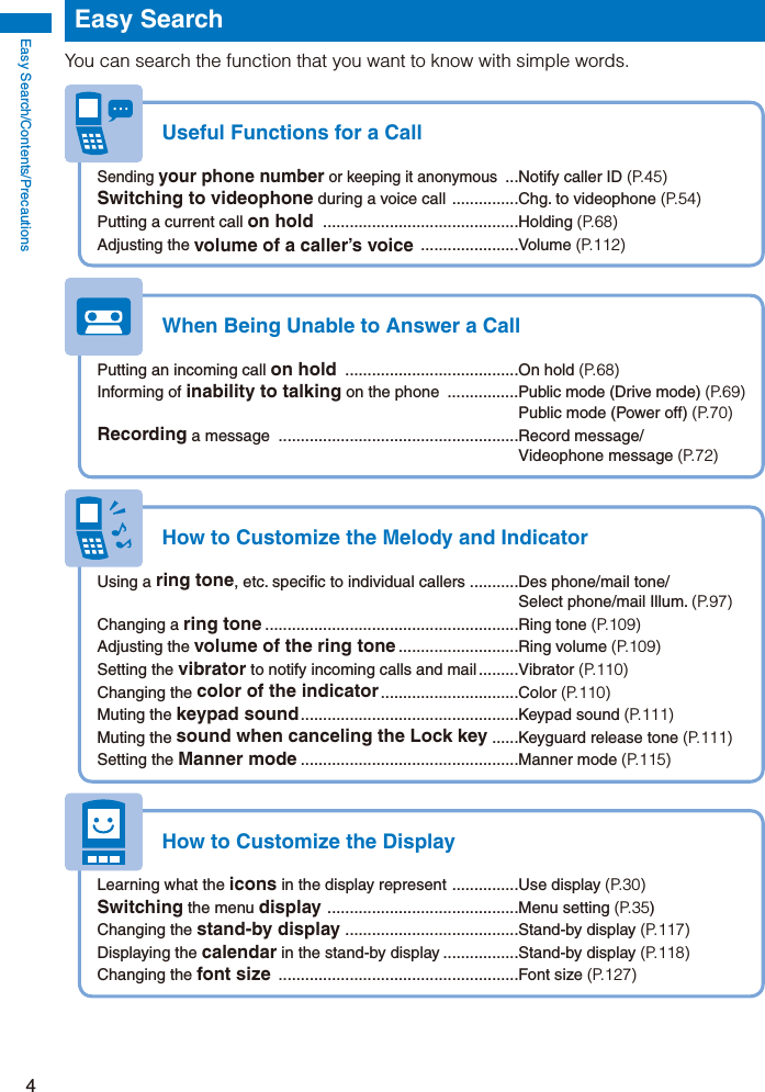 Easy Search/Contents/Precautions4Easy SearchYou can search the function that you want to know with simple words.Useful Functions for a CallSending your phone number or keeping it anonymous  ...Notify caller ID (P.45)Switching to videophone during a voice call  ...............Chg. to videophone (P.54)Putting a current call on hold  ............................................Holding (P.68)Adjusting the volume of a caller’s voice  ......................Volume  (P.112)When Being Unable to Answer a CallPutting an incoming call on hold  .......................................On hold (P.68)Informing of inability to talking on the phone  ................Public mode (Drive mode) (P.69)  Public mode (Power off) (P.70)Recording a message  ......................................................Record message/ Videophone message (P.72)How to Customize the Melody and IndicatorUsing a ring tone, etc. specific to individual callers ...........Des phone/mail tone/  Select phone/mail Illum. (P.97)Changing a ring tone .........................................................Ring tone (P.109)Adjusting the volume of the ring tone ...........................Ring  volume  (P.109)Setting the vibrator to notify incoming calls and mail .........Vibrator (P.110)Changing the color of the indicator ...............................Color  (P.110)Muting the keypad sound .................................................Keypad  sound  (P.111)Muting the sound when canceling the Lock key ......Keyguard release tone (P.111)Setting the Manner mode .................................................Manner mode (P.115)How to Customize the DisplayLearning what the icons in the display represent  ...............Use display (P.30)Switching the menu display  ...........................................Menu setting (P.35)Changing the stand-by display  .......................................Stand-by display (P.117)Displaying the calendar in the stand-by display .................Stand-by display (P.118)Changing the font size  ......................................................Font size (P.127)