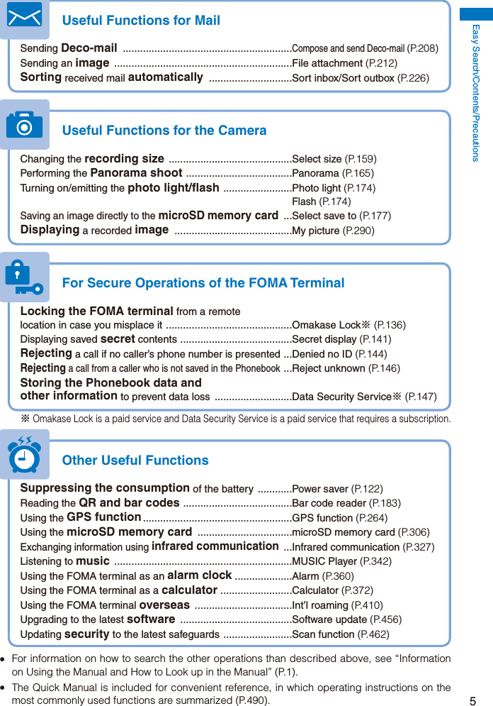 Easy Search/Contents/Precautions5Useful Functions for MailSending Deco-mail  ...........................................................Compose and send Deco-mail (P.208)Sending an image  ..............................................................File attachment (P.212)Sorting received mail automatically  .............................Sort inbox/Sort outbox (P.226)Useful Functions for the CameraChanging the recording size  ...........................................Select size (P.159)Performing the Panorama shoot  .....................................Panorama (P.165)Turning on/emitting the photo light/flash  ........................Photo light (P.174) Flash (P.174)Saving an image directly to the microSD memory card  ...Select save to (P.177)Displaying a recorded image  .........................................My picture (P.290)For Secure Operations of the FOMA TerminalLocking the FOMA terminal from a remote location in case you misplace it  ............................................Omakase Lock※ (P.136)Displaying saved secret contents  .......................................Secret display (P.141)Rejecting a call if no caller’s phone number is presented  ...Denied no ID (P.144)Rejecting a call from a caller who is not saved in the Phonebook  ...Reject unknown (P.146)Storing the Phonebook data and other information to prevent data loss  ...........................Data Security Service※ (P.147)※ Omakase Lock is a paid service and Data Security Service is a paid service that requires a subscription.Other Useful FunctionsSuppressing the consumption of the battery  ............Power saver (P.122)Reading the QR and bar codes  ......................................Bar code reader (P.183)Using the GPS function ....................................................GPS  function  (P.264)Using the microSD memory card  .................................microSD memory card (P.306)Exchanging information using infrared communication  ...Infrared communication (P.327)Listening to music  ..............................................................MUSIC Player (P.342)Using the FOMA terminal as an alarm clock ....................Alarm (P.360)Using the FOMA terminal as a calculator  .........................Calculator (P.372)Using the FOMA terminal overseas  ..................................Int’l roaming (P.410)Upgrading to the latest software  .......................................Software update (P.456)Updating security to the latest safeguards  ........................Scan function (P.462)  For information on how to search the other operations than described above, see “Information on Using the Manual and How to Look up in the Manual” (P.1).  The Quick Manual is included for convenient reference, in which operating instructions on the most commonly used functions are summarized (P.490).