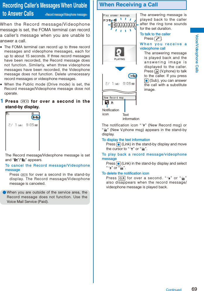 69Voice/Videophone CallsRecording Caller’s Messages When Unable to Answer Calls  &lt;Record message/Videophone message&gt;When the Record message/Videophone message is set, the FOMA terminal can record a caller’s message when you are unable to answer a call.  The FOMA terminal can record up to three record messages and videophone messages, each for up to about 15 seconds. If three record messages have been recorded, the Record message does not function. Similarly, when three videophone messages have been recorded, the Videophone message does not function. Delete unnecessary record messages or videophone messages.  When the Public mode (Drive mode) is set, the Record message/Videophone message dose not operate. 1  Press   for over a second in the stand-by display.The Record message/Videophone message is set and “ ”/“ ” appears.To cancel the Record message/Videophone messagePress   for over a second in the stand-by display. The Record message/Videophone message is canceled.● When you are outside of the service area, the Record message does not function. Use the Voice Mail Service (Paid).When Receiving a Callドコモ一郎Ｐｌａｙ ａｎｓｗｅｒ ｍｅｓｓａｇｅＮｅｗ Ｒｅｃｏｒｄ ｍｓｇNotification icon Text informationThe answering message is played back to the caller after the ring tone sounds for the set duration.To talk to the callerPress  .When you receive a videophone callThe answering message is played back and the answering image is displayed to the caller. Press   (V.phone) to talk to the caller. If you press  (Sub), you can answer the call with a substitute image.The notification icon “ ” (New Record msg) or “” (New V.phone msg) appears in the stand-by display.To display the text informationPress   (Link) in the stand-by display and move the cursor to “ ” or “ ”.To play back a record message/videophone messagePress   (Link) in the stand-by display and select “ ” or “ ”.To delete the notification iconPress   for over a second. “ ” or “ ” also disappears when the record message/videophone message is played back.Continued