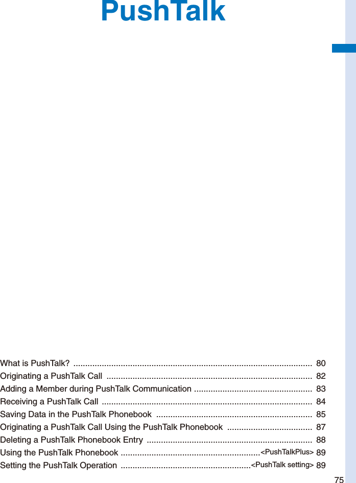 75PushTalkWhat is PushTalk?  .....................................................................................................  80Originating a PushTalk Call  .......................................................................................  82Adding a Member during PushTalk Communication  ..................................................  83Receiving a PushTalk Call  .........................................................................................  84Saving Data in the PushTalk Phonebook  ..................................................................  85Originating a PushTalk Call Using the PushTalk Phonebook  ....................................  87Deleting a PushTalk Phonebook Entry  ......................................................................  88Using the PushTalk Phonebook  ...........................................................&lt;PushTalkPlus&gt; 89Setting the PushTalk Operation  .......................................................&lt;PushTalk setting&gt; 89