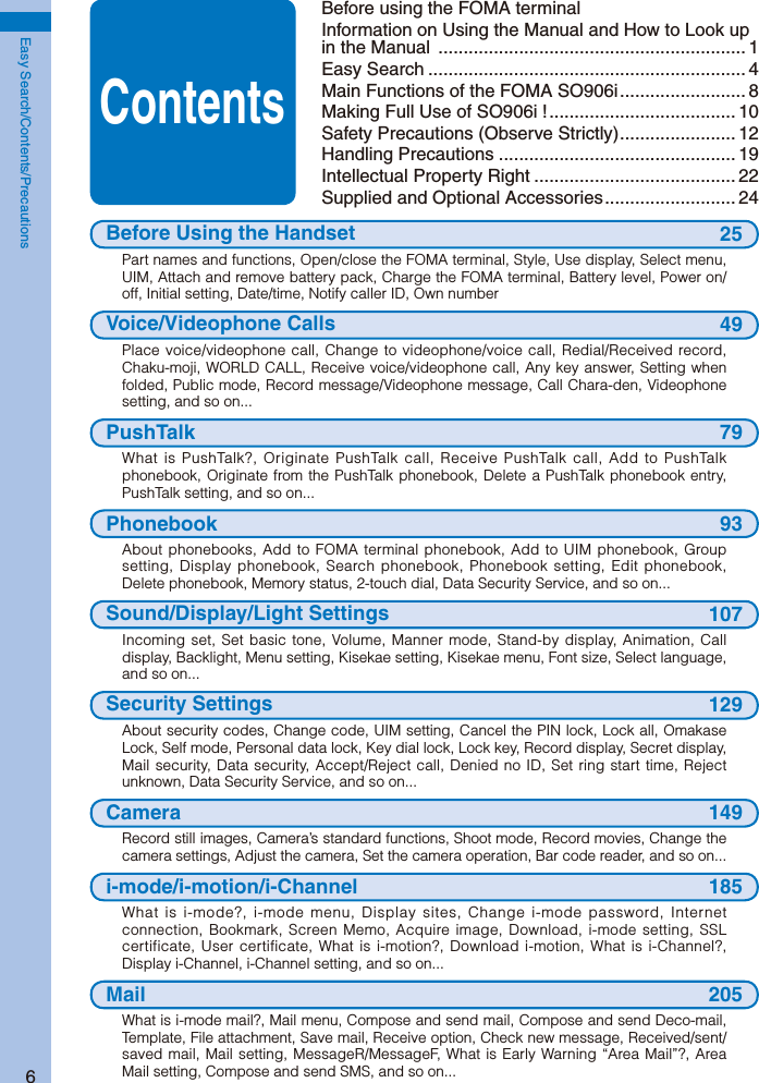 6Easy Search/Contents/PrecautionsBefore using the FOMA terminalInformation on Using the Manual and How to Look up in the Manual  ............................................................. 1Easy Search ............................................................... 4Main Functions of the FOMA SO906i ......................... 8Making Full Use of SO906i ! ..................................... 10Safety Precautions (Observe Strictly) ....................... 12Handling Precautions ............................................... 19Intellectual Property Right ........................................ 22Supplied and Optional Accessories .......................... 24Before Using the Handset 25Part names and functions, Open/close the FOMA terminal, Style, Use display, Select menu, UIM, Attach and remove battery pack, Charge the FOMA terminal, Battery level, Power on/off, Initial setting, Date/time, Notify caller ID, Own numberVoice/Videophone Calls 49Place voice/videophone call, Change to videophone/voice call, Redial/Received record, Chaku-moji, WORLD CALL, Receive voice/videophone call, Any key answer, Setting when folded, Public mode, Record message/Videophone message, Call Chara-den, Videophone setting, and so on...PushTalk 79What is PushTalk?, Originate PushTalk call, Receive PushTalk call, Add to PushTalk phonebook, Originate from the PushTalk phonebook, Delete a PushTalk phonebook entry, PushTalk setting, and so on...Phonebook 93About phonebooks, Add to FOMA terminal phonebook, Add to UIM phonebook, Group setting, Display phonebook, Search phonebook, Phonebook setting, Edit phonebook, Delete phonebook, Memory status, 2-touch dial, Data Security Service, and so on...Sound/Display/Light Settings 107Incoming set, Set basic tone, Volume, Manner mode, Stand-by display, Animation, Call display, Backlight, Menu setting, Kisekae setting, Kisekae menu, Font size, Select language, and so on...Security Settings 129About security codes, Change code, UIM setting, Cancel the PIN lock, Lock all, Omakase Lock, Self mode, Personal data lock, Key dial lock, Lock key, Record display, Secret display, Mail security, Data security, Accept/Reject call, Denied no ID, Set ring start time, Reject unknown, Data Security Service, and so on...Camera 149Record still images, Camera’s standard functions, Shoot mode, Record movies, Change the camera settings, Adjust the camera, Set the camera operation, Bar code reader, and so on...i-mode/i-motion/i-Channel 185What is i-mode?, i-mode menu, Display sites, Change i-mode password, Internet connection, Bookmark, Screen Memo, Acquire image, Download, i-mode setting, SSL certificate, User certificate, What is i-motion?, Download i-motion, What is i-Channel?, Display i-Channel, i-Channel setting, and so on...Mail 205What is i-mode mail?, Mail menu, Compose and send mail, Compose and send Deco-mail, Template, File attachment, Save mail, Receive option, Check new message, Received/sent/saved mail, Mail setting, MessageR/MessageF, What is Early Warning “Area Mail”?, Area Mail setting, Compose and send SMS, and so on...Contents