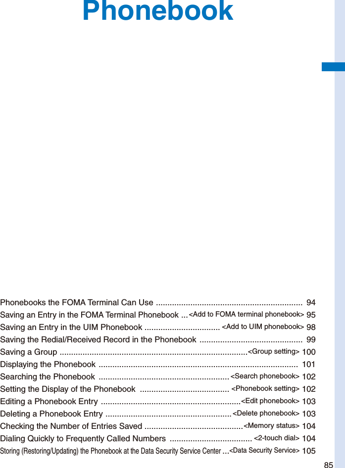 85PhonebookPhonebooks the FOMA Terminal Can Use  ................................................................  94Saving an Entry in the FOMA Terminal Phonebook  ...&lt;Add to FOMA terminal phonebook&gt; 95Saving an Entry in the UIM Phonebook ................................. &lt;Add to UIM phonebook&gt; 98Saving the Redial/Received Record in the Phonebook  .............................................  99Saving a Group  ..................................................................................&lt;Group setting&gt; 100Displaying the Phonebook  .......................................................................................  101Searching the Phonebook  ......................................................... &lt;Search phonebook&gt; 102Setting the Display of the Phonebook  ....................................... &lt;Phonebook setting&gt; 102Editing a Phonebook Entry  .............................................................&lt;Edit phonebook&gt; 103Deleting a Phonebook Entry  .......................................................&lt;Delete phonebook&gt; 103Checking the Number of Entries Saved  ...........................................&lt;Memory status&gt; 104Dialing Quickly to Frequently Called Numbers  .................................... &lt;2-touch dial&gt; 104Storing (Restoring/Updating) the Phonebook at the Data Security Service Center ...&lt;Data Security Service&gt; 105