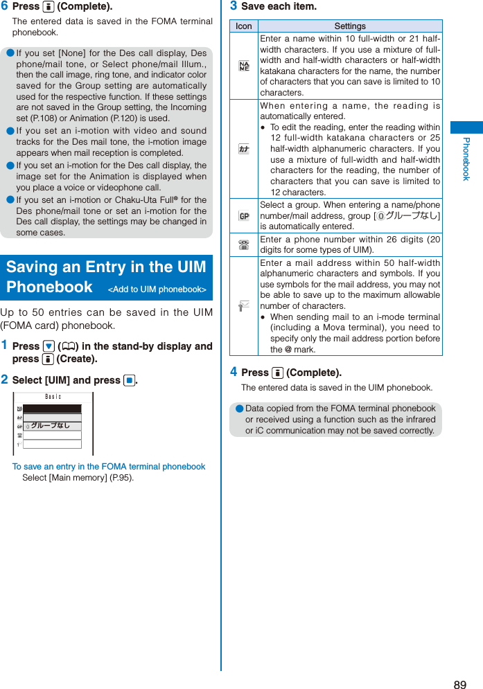 89Phonebook 6  Press   (Complete).The entered data is saved in the FOMA terminal phonebook.● If you set [None] for the Des call display, Des phone/mail tone, or Select phone/mail Illum., then the call image, ring tone, and indicator color saved for the Group setting are automatically used for the respective function. If these settings are not saved in the Group setting, the Incoming set (P.108) or Animation (P.120) is used.● If you set an i-motion with video and sound tracks for the Des mail tone, the i-motion image appears when mail reception is completed.● If you set an i-motion for the Des call display, the image set for the Animation is displayed when you place a voice or videophone call.● If you set an i-motion or Chaku-Uta Full® for the Des phone/mail tone or set an i-motion for the Des call display, the settings may be changed in some cases.Saving an Entry in the UIM Phonebook  &lt;Add to UIM phonebook&gt;Up to 50 entries can be saved in the UIM (FOMA card) phonebook. 1  Press   ( ) in the stand-by display and press   (Create). 2  Select [UIM] and press  .   グループなし     ＢａｓｉｃTo save an entry in the FOMA terminal phonebookSelect [Main memory] (P.95). 3  Save each item.Icon SettingsEnter a name within 10 full-width or 21 half-width characters. If you use a mixture of full-width and half-width characters or half-width katakana characters for the name, the number of characters that you can save is limited to 10 characters.When entering a name, the reading is automatically entered.  To edit the reading, enter the reading within 12 full-width katakana characters or 25 half-width alphanumeric characters. If you use a mixture of full-width and half-width characters for the reading, the number of characters that you can save is limited to 12 characters.Select a group. When entering a name/phone number/mail address, group [ グループなし] is automatically entered.Enter a phone number within 26 digits (20 digits for some types of UIM). Enter a mail address within 50 half-width alphanumeric characters and symbols. If you use symbols for the mail address, you may not be able to save up to the maximum allowable number of characters.  When sending mail to an i-mode terminal (including a Mova terminal), you need to specify only the mail address portion before the @ mark. 4  Press   (Complete).The entered data is saved in the UIM phonebook.● Data copied from the FOMA terminal phonebook or received using a function such as the infrared or iC communication may not be saved correctly.