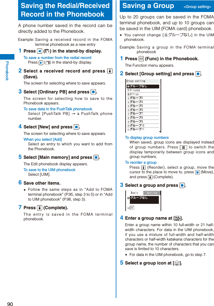 90PhonebookSaving the Redial/Received Record in the PhonebookA phone number saved in the record can be directly added to the Phonebook.Example: Saving a received record in the FOMA terminal phonebook as a new entry 1  Press   ( ) in the stand-by display.To save a number from the redial recordPress   ( ) in the stand-by display. 2  Select a received record and press   (Save).The screen for selecting where to save appears. 3  Select [Ordinary PB] and press  .The screen for selecting how to save to the Phonebook appears.To save data in the PushTalk phonebookSelect [PushTalk PB] → a PushTalk phone number. 4  Select [New] and press  .The screen for selecting where to save appears.When you select [Add]Select an entry to which you want to add from the Phonebook. 5  Select [Main memory] and press  .The Edit phonebook display appears.To save to the UIM phonebookSelect [UIM]. 6  Save other items.  Follow the same steps as in “Add to FOMA terminal phonebook” (P.95, step 3 to 5) or in “Add to UIM phonebook” (P.98, step 3). 7  Press   (Complete).The entry is saved in the FOMA terminal phonebook.Saving a Group  &lt;Group setting&gt;Up to 20 groups can be saved in the FOMA terminal phonebook, and up to 10 groups can be saved in the UIM (FOMA card) phonebook.  You cannot change [ グループなし] in the UIM phonebook.Example: Saving a group in the FOMA terminal phonebook 1  Press   (Func) in the Phonebook.The Function menu appears. 2  Select [Group setting] and press  .Ｇｒｏｕｐ ｓｅｔｔｉｎｇ グループなし Ｆｒｉｅｎｄｓ Ｏｆｆｉｃｅ グループ3 グループ４ グループ５ グループ６ グループ７ グループ８ グループ９ グループ１０ グループ１１To display group numbersWhen saved, group icons are displayed instead of group numbers. Press   to switch the display temporarily between group icons and group numbers.To reorder a groupPress   (Reorder), select a group, move the cursor to the place to move to, press   (Move), and press   (Complete). 3  Select a group and press  .  グループなし  Ｂａｓｉｃ   Ｓｅｔｔｉｎｇ 4  Enter a group name at [ ].Enter a group name within 10 full-width or 21 half-width characters. For data in the UIM phonebook, if you use a mixture of full-width and half-width characters or half-width katakana characters for the group name, the number of characters that you can save is limited to 10 characters.  For data in the UIM phonebook, go to step 7. 5  Select a group icon at [ ].