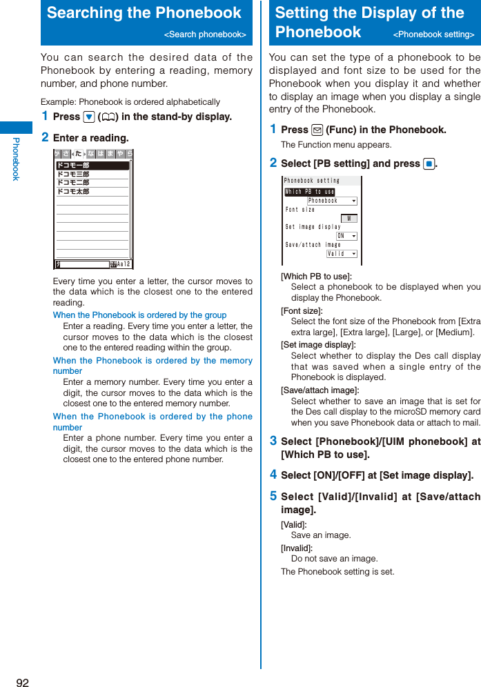 92PhonebookSearching the Phonebook &lt;Search phonebook&gt;You can search the desired data of the Phonebook by entering a reading, memory number, and phone number.Example: Phonebook is ordered alphabetically 1  Press   ( ) in the stand-by display. 2  Enter a reading.ドコモ一郎ドコモ三郎ドコモ二郎ドコモ太郎タ        カナＡａ１２かさ なはまやらたEvery time you enter a letter, the cursor moves to the data which is the closest one to the entered reading.When the Phonebook is ordered by the groupEnter a reading. Every time you enter a letter, the cursor moves to the data which is the closest one to the entered reading within the group.When the Phonebook is ordered by the memory numberEnter a memory number. Every time you enter a digit, the cursor moves to the data which is the closest one to the entered memory number.When the Phonebook is ordered by the phone numberEnter a phone number. Every time you enter a digit, the cursor moves to the data which is the closest one to the entered phone number.Setting the Display of the Phonebook  &lt;Phonebook setting&gt;You can set the type of a phonebook to be displayed and font size to be used for the Phonebook when you display it and whether to display an image when you display a single entry of the Phonebook. 1  Press   (Func) in the Phonebook.The Function menu appears. 2  Select [PB setting] and press  .Ｐｈｏｎｅｂｏｏｋ ｓｅｔｔｉｎｇＷｈｉｃｈ ＰＢ ｔｏ ｕｓｅ    ＰｈｏｎｅｂｏｏｋＦｏｎｔ ｓｉｚｅ                ＭＳｅｔ ｉｍａｇｅ ｄｉｓｐｌａｙ        ＯＮＳａｖｅ／ａｔｔａｃｈ ｉｍａｇｅ       Ｖａｌｉｄ[Which PB to use]:Select a phonebook to be displayed when you display the Phonebook.[Font size]:Select the font size of the Phonebook from [Extra extra large], [Extra large], [Large], or [Medium].[Set image display]:Select whether to display the Des call display that was saved when a single entry of the Phonebook is displayed.[Save/attach image]:Select whether to save an image that is set for the Des call display to the microSD memory card when you save Phonebook data or attach to mail. 3  Select [Phonebook]/[UIM phonebook] at [Which PB to use]. 4  Select [ON]/[OFF] at [Set image display]. 5  Select [Valid]/[Invalid] at [Save/attach image].[Valid]:Save an image.[Invalid]:Do not save an image.The Phonebook setting is set.