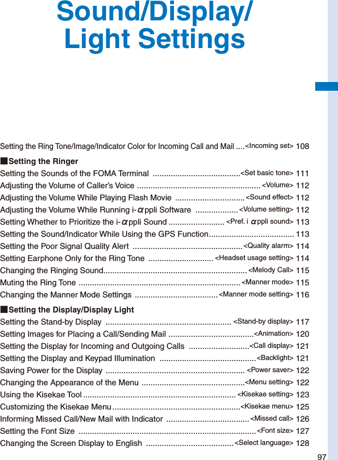 97Sound/Display/Light SettingsSetting the Ring Tone/Image/Indicator Color for Incoming Call and Mail ....&lt;Incoming set&gt; 108■ Setting the RingerSetting the Sounds of the FOMA Terminal  .......................................&lt;Set basic tone&gt; 111Adjusting the Volume of Caller’s Voice  ....................................................... &lt;Volume&gt; 112Adjusting the Volume While Playing Flash Movie  ...............................&lt;Sound effect&gt; 112Adjusting the Volume While Running i-αppli Software  ................... &lt;Volume setting&gt; 112Setting Whether to Prioritize the i-αppli Sound ......................... &lt;Pref. i αppli sound&gt; 113Setting the Sound/Indicator While Using the GPS Function ...................................... 113Setting the Poor Signal Quality Alert  .................................................&lt;Quality alarm&gt; 114Setting Earphone Only for the Ring Tone  ............................. &lt;Headset usage setting&gt; 114Changing the Ringing Sound ................................................................ &lt;Melody Call&gt; 115Muting the Ring Tone  ........................................................................ &lt;Manner mode&gt; 115Changing the Manner Mode Settings  ..................................... &lt;Manner mode setting&gt; 116■ Setting the Display/Display LightSetting the Stand-by Display  ........................................................ &lt;Stand-by display&gt; 117Setting Images for Placing a Call/Sending Mail  ......................................&lt;Animation&gt; 120Setting the Display for Incoming and Outgoing Calls  ...........................&lt;Call display&gt; 121Setting the Display and Keypad Illumination  ...........................................&lt;Backlight&gt; 121Saving Power for the Display  .............................................................. &lt;Power saver&gt; 122Changing the Appearance of the Menu  ..............................................&lt;Menu setting&gt; 122Using the Kisekae Tool .................................................................... &lt;Kisekae setting&gt; 123Customizing the Kisekae Menu .........................................................&lt;Kisekae menu&gt; 125Informing Missed Call/New Mail with Indicator  ..................................... &lt;Missed call&gt; 126Setting the Font Size  ...............................................................................&lt;Font size&gt; 127Changing the Screen Display to English  .......................................&lt;Select language&gt; 128