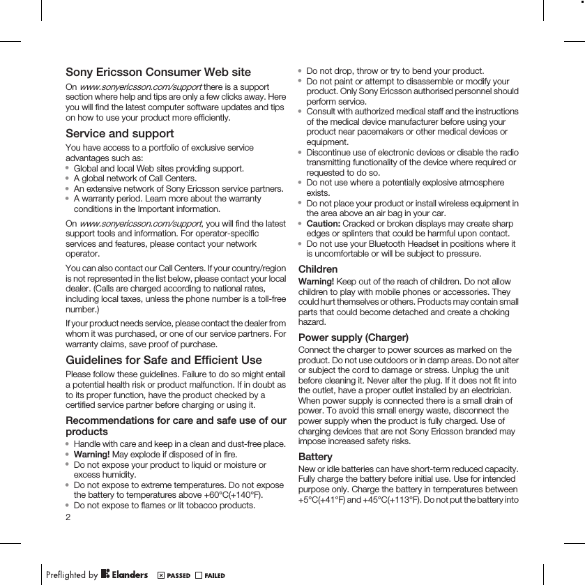 Sony Ericsson Consumer Web siteOn www.sonyericsson.com/support there is a supportsection where help and tips are only a few clicks away. Hereyou will find the latest computer software updates and tipson how to use your product more efficiently.Service and supportYou have access to a portfolio of exclusive serviceadvantages such as:•Global and local Web sites providing support.•A global network of Call Centers.•An extensive network of Sony Ericsson service partners.•A warranty period. Learn more about the warrantyconditions in the Important information.On www.sonyericsson.com/support, you will find the latestsupport tools and information. For operator-specificservices and features, please contact your networkoperator.You can also contact our Call Centers. If your country/regionis not represented in the list below, please contact your localdealer. (Calls are charged according to national rates,including local taxes, unless the phone number is a toll-freenumber.)If your product needs service, please contact the dealer fromwhom it was purchased, or one of our service partners. Forwarranty claims, save proof of purchase.Guidelines for Safe and Efficient UsePlease follow these guidelines. Failure to do so might entaila potential health risk or product malfunction. If in doubt asto its proper function, have the product checked by acertified service partner before charging or using it.Recommendations for care and safe use of ourproducts•Handle with care and keep in a clean and dust-free place.•Warning! May explode if disposed of in fire.•Do not expose your product to liquid or moisture orexcess humidity.•Do not expose to extreme temperatures. Do not exposethe battery to temperatures above +60°C(+140°F).•Do not expose to flames or lit tobacco products.•Do not drop, throw or try to bend your product.•Do not paint or attempt to disassemble or modify yourproduct. Only Sony Ericsson authorised personnel shouldperform service.•Consult with authorized medical staff and the instructionsof the medical device manufacturer before using yourproduct near pacemakers or other medical devices orequipment.•Discontinue use of electronic devices or disable the radiotransmitting functionality of the device where required orrequested to do so.•Do not use where a potentially explosive atmosphereexists.•Do not place your product or install wireless equipment inthe area above an air bag in your car.•Caution: Cracked or broken displays may create sharpedges or splinters that could be harmful upon contact.•Do not use your Bluetooth Headset in positions where itis uncomfortable or will be subject to pressure.ChildrenWarning! Keep out of the reach of children. Do not allowchildren to play with mobile phones or accessories. Theycould hurt themselves or others. Products may contain smallparts that could become detached and create a chokinghazard.Power supply (Charger)Connect the charger to power sources as marked on theproduct. Do not use outdoors or in damp areas. Do not alteror subject the cord to damage or stress. Unplug the unitbefore cleaning it. Never alter the plug. If it does not fit intothe outlet, have a proper outlet installed by an electrician.When power supply is connected there is a small drain ofpower. To avoid this small energy waste, disconnect thepower supply when the product is fully charged. Use ofcharging devices that are not Sony Ericsson branded mayimpose increased safety risks.BatteryNew or idle batteries can have short-term reduced capacity.Fully charge the battery before initial use. Use for intendedpurpose only. Charge the battery in temperatures between+5°C(+41°F) and +45°C(+113°F). Do not put the battery into2