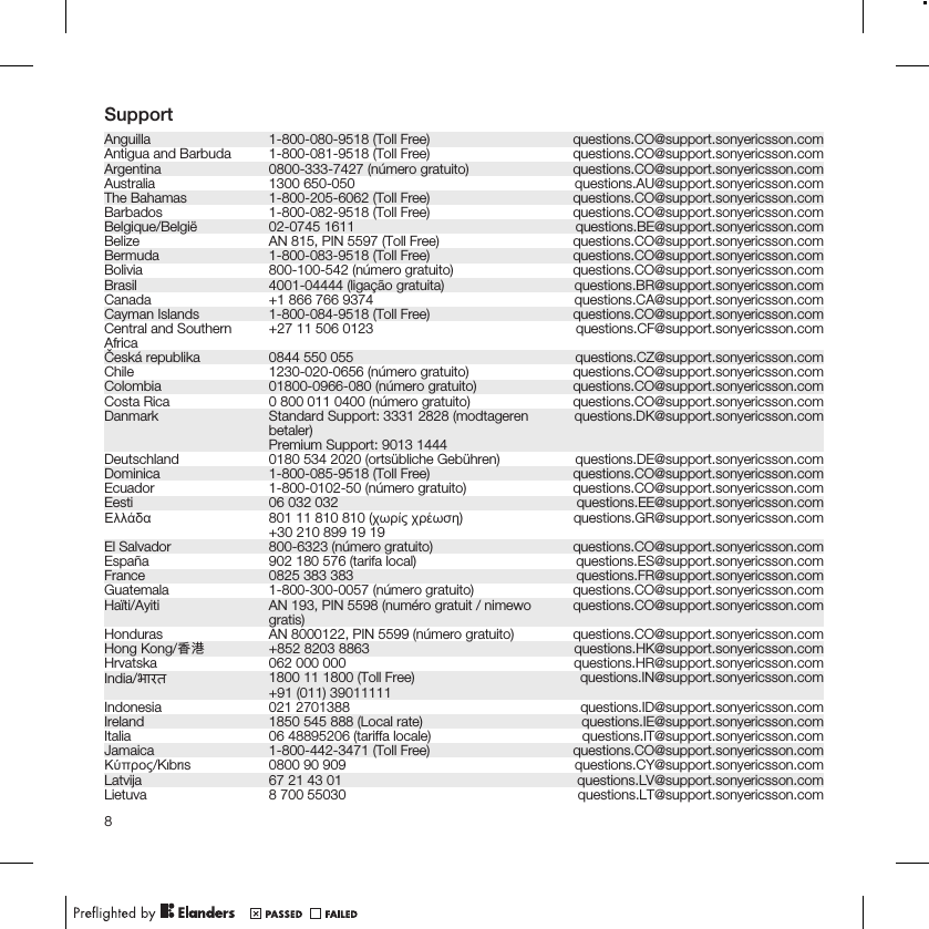 SupportAnguilla 1-800-080-9518 (Toll Free) questions.CO@support.sonyericsson.comAntigua and Barbuda 1-800-081-9518 (Toll Free) questions.CO@support.sonyericsson.comArgentina 0800-333-7427 (número gratuito) questions.CO@support.sonyericsson.comAustralia 1300 650-050 questions.AU@support.sonyericsson.comThe Bahamas 1-800-205-6062 (Toll Free) questions.CO@support.sonyericsson.comBarbados 1-800-082-9518 (Toll Free) questions.CO@support.sonyericsson.comBelgique/België 02-0745 1611 questions.BE@support.sonyericsson.comBelize AN 815, PIN 5597 (Toll Free) questions.CO@support.sonyericsson.comBermuda 1-800-083-9518 (Toll Free) questions.CO@support.sonyericsson.comBolivia 800-100-542 (número gratuito) questions.CO@support.sonyericsson.comBrasil 4001-04444 (ligação gratuita) questions.BR@support.sonyericsson.comCanada +1 866 766 9374 questions.CA@support.sonyericsson.comCayman Islands 1-800-084-9518 (Toll Free) questions.CO@support.sonyericsson.comCentral and SouthernAfrica +27 11 506 0123 questions.CF@support.sonyericsson.comČeská republika 0844 550 055 questions.CZ@support.sonyericsson.comChile 1230-020-0656 (número gratuito) questions.CO@support.sonyericsson.comColombia 01800-0966-080 (número gratuito) questions.CO@support.sonyericsson.comCosta Rica 0 800 011 0400 (número gratuito) questions.CO@support.sonyericsson.comDanmark Standard Support: 3331 2828 (modtagerenbetaler)Premium Support: 9013 1444questions.DK@support.sonyericsson.comDeutschland 0180 534 2020 (ortsübliche Gebühren) questions.DE@support.sonyericsson.comDominica 1-800-085-9518 (Toll Free) questions.CO@support.sonyericsson.comEcuador 1-800-0102-50 (número gratuito) questions.CO@support.sonyericsson.comEesti 06 032 032 questions.EE@support.sonyericsson.comΕλλάδα 801 11 810 810 (χωρίς χρέωση)+30 210 899 19 19 questions.GR@support.sonyericsson.comEl Salvador 800-6323 (número gratuito) questions.CO@support.sonyericsson.comEspaña 902 180 576 (tarifa local) questions.ES@support.sonyericsson.comFrance 0825 383 383 questions.FR@support.sonyericsson.comGuatemala 1-800-300-0057 (número gratuito) questions.CO@support.sonyericsson.comHaïti/Ayiti AN 193, PIN 5598 (numéro gratuit / nimewogratis) questions.CO@support.sonyericsson.comHonduras AN 8000122, PIN 5599 (número gratuito) questions.CO@support.sonyericsson.comHong Kong/香港 +852 8203 8863 questions.HK@support.sonyericsson.comHrvatska 062 000 000 questions.HR@support.sonyericsson.comIndia/भारत 1800 11 1800 (Toll Free)+91 (011) 39011111 questions.IN@support.sonyericsson.comIndonesia 021 2701388 questions.ID@support.sonyericsson.comIreland 1850 545 888 (Local rate) questions.IE@support.sonyericsson.comItalia 06 48895206 (tariffa locale) questions.IT@support.sonyericsson.comJamaica 1-800-442-3471 (Toll Free) questions.CO@support.sonyericsson.comΚύπρος/Kıbrıs 0800 90 909 questions.CY@support.sonyericsson.comLatvija 67 21 43 01 questions.LV@support.sonyericsson.comLietuva 8 700 55030 questions.LT@support.sonyericsson.com8
