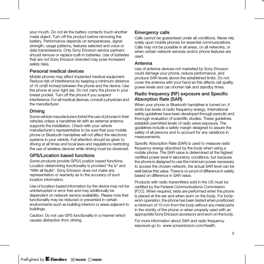 your mouth. Do not let the battery contacts touch anothermetal object. Turn off the product before removing thebattery. Performance depends on temperatures, signalstrength, usage patterns, features selected and voice ordata transmissions. Only Sony Ericsson service partnersshould remove or replace built-in batteries. Use of batteriesthat are not Sony Ericsson branded may pose increasedsafety risks.Personal medical devicesMobile phones may affect implanted medical equipment.Reduce risk of interference by keeping a minimum distanceof 15 cm(6 inches) between the phone and the device. Usethe phone at your right ear. Do not carry the phone in yourbreast pocket. Turn off the phone if you suspectinterference. For all medical devices, consult a physician andthe manufacturer.DrivingSome vehicle manufacturers forbid the use of phones in theirvehicles unless a handsfree kit with an external antennasupports the installation. Check with your vehiclemanufacturer&apos;s representative to be sure that your mobilephone or Bluetooth handsfree will not affect the electronicsystems in your vehicle. Full attention should be given todriving at all times and local laws and regulations restrictingthe use of wireless devices while driving must be observed.GPS/Location based functionsSome products provide GPS/Location based functions.Location determining functionality is provided “As is” and“With all faults”. Sony Ericsson does not make anyrepresentation or warranty as to the accuracy of suchlocation information.Use of location-based information by the device may not beuninterrupted or error free and may additionally bedependent on network service availability. Please note thatfunctionality may be reduced or prevented in certainenvironments such as building interiors or areas adjacent tobuildings.Caution: Do not use GPS functionality in a manner whichcauses distraction from driving.Emergency callsCalls cannot be guaranteed under all conditions. Never relysolely upon mobile phones for essential communications.Calls may not be possible in all areas, on all networks, orwhen certain network services and/or phone features areused.AntennaUse of antenna devices not marketed by Sony Ericssoncould damage your phone, reduce performance, andproduce SAR levels above the established limits. Do notcover the antenna with your hand as this affects call quality,power levels and can shorten talk and standby times.Radio frequency (RF) exposure and SpecificAbsorption Rate (SAR)When your phone or Bluetooth handsfree is turned on, itemits low levels of radio frequency energy. Internationalsafety guidelines have been developed through periodic andthorough evaluation of scientific studies. These guidelinesestablish permitted levels of radio wave exposure. Theguidelines include a safety margin designed to assure thesafety of all persons and to account for any variations inmeasurements.Specific Absorption Rate (SAR) is used to measure radiofrequency energy absorbed by the body when using amobile phone. The SAR value is determined at the highestcertified power level in laboratory conditions, but becausethe phone is designed to use the minimum power necessaryto access the chosen network, the actual SAR level can bewell below this value. There is no proof of difference in safetybased on difference in SAR value.Products with radio transmitters sold in the US must becertified by the Federal Communications Commission(FCC). When required, tests are performed when the phoneis placed at the ear and when worn on the body. For body-worn operation, the phone has been tested when positioneda minimum of 15 mm from the body without any metal partsin the vicinity of the phone or when properly used with anappropriate Sony Ericsson accessory and worn on the body.For more information about SAR and radio frequencyexposure go to: www.sonyericsson.com/health.3