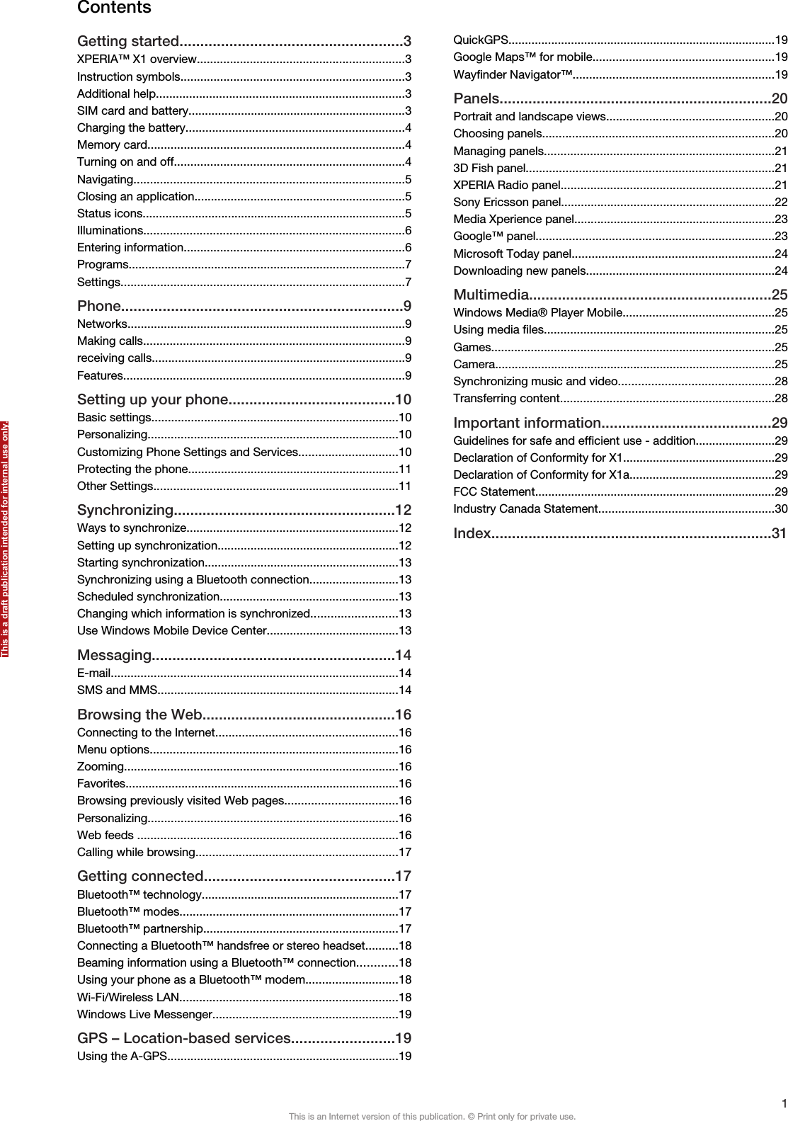 ContentsGetting started......................................................3XPERIA™ X1 overview...............................................................3Instruction symbols....................................................................3Additional help...........................................................................3SIM card and battery..................................................................3Charging the battery..................................................................4Memory card..............................................................................4Turning on and off......................................................................4Navigating..................................................................................5Closing an application................................................................5Status icons................................................................................5Illuminations...............................................................................6Entering information...................................................................6Programs....................................................................................7Settings......................................................................................7Phone....................................................................9Networks....................................................................................9Making calls...............................................................................9receiving calls.............................................................................9Features.....................................................................................9Setting up your phone........................................10Basic settings...........................................................................10Personalizing............................................................................10Customizing Phone Settings and Services..............................10Protecting the phone................................................................11Other Settings..........................................................................11Synchronizing......................................................12Ways to synchronize................................................................12Setting up synchronization.......................................................12Starting synchronization...........................................................13Synchronizing using a Bluetooth connection...........................13Scheduled synchronization......................................................13Changing which information is synchronized..........................13Use Windows Mobile Device Center........................................13Messaging...........................................................14E-mail.......................................................................................14SMS and MMS.........................................................................14Browsing the Web...............................................16Connecting to the Internet.......................................................16Menu options...........................................................................16Zooming...................................................................................16Favorites...................................................................................16Browsing previously visited Web pages..................................16Personalizing............................................................................16Web feeds ...............................................................................16Calling while browsing.............................................................17Getting connected..............................................17Bluetooth™ technology............................................................17Bluetooth™ modes..................................................................17Bluetooth™ partnership...........................................................17Connecting a Bluetooth™ handsfree or stereo headset..........18Beaming information using a Bluetooth™ connection............18Using your phone as a Bluetooth™ modem............................18Wi-Fi/Wireless LAN..................................................................18Windows Live Messenger........................................................19GPS – Location-based services.........................19Using the A-GPS......................................................................19QuickGPS.................................................................................19Google Maps™ for mobile.......................................................19Wayfinder Navigator™.............................................................19Panels..................................................................20Portrait and landscape views...................................................20Choosing panels......................................................................20Managing panels......................................................................213D Fish panel...........................................................................21XPERIA Radio panel.................................................................21Sony Ericsson panel.................................................................22Media Xperience panel.............................................................23Google™ panel........................................................................23Microsoft Today panel.............................................................24Downloading new panels.........................................................24Multimedia...........................................................25Windows Media® Player Mobile..............................................25Using media files......................................................................25Games......................................................................................25Camera.....................................................................................25Synchronizing music and video...............................................28Transferring content.................................................................28Important information.........................................29Guidelines for safe and efficient use - addition........................29Declaration of Conformity for X1..............................................29Declaration of Conformity for X1a............................................29FCC Statement.........................................................................29Industry Canada Statement.....................................................30Index....................................................................311This is an Internet version of this publication. © Print only for private use.This is a draft publication intended for internal use only.