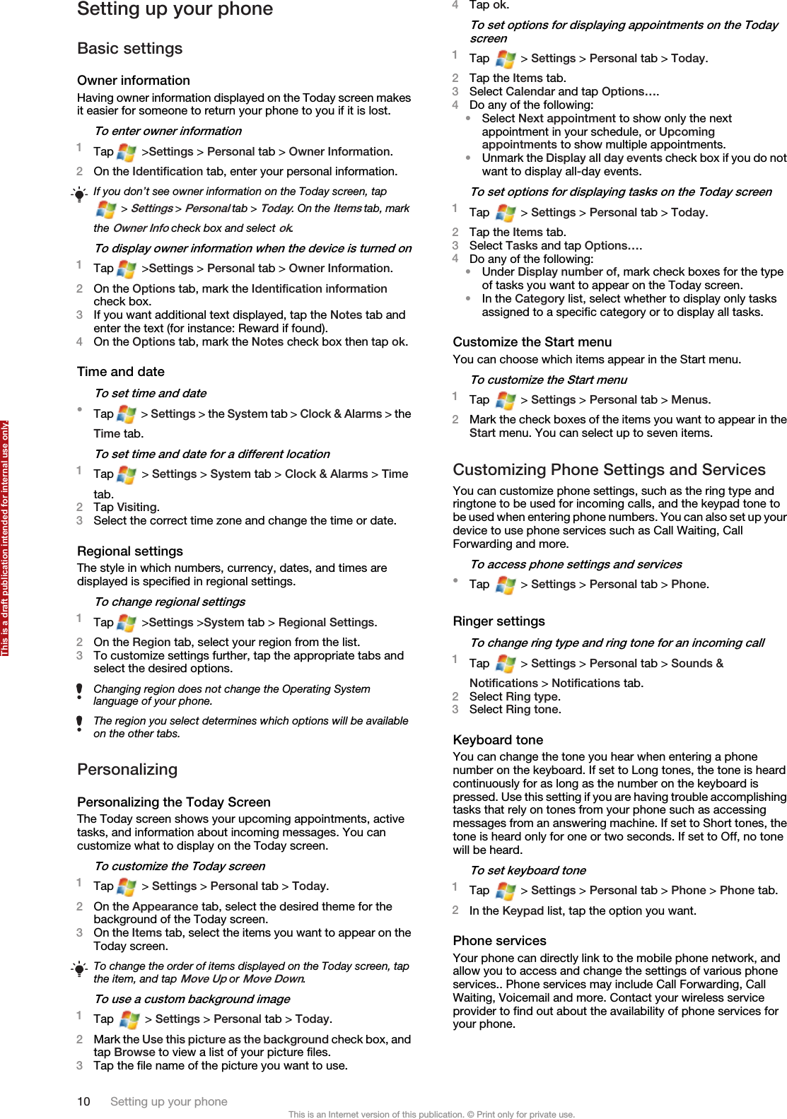 Setting up your phoneBasic settingsOwner informationHaving owner information displayed on the Today screen makesit easier for someone to return your phone to you if it is lost.To enter owner information1Tap  &gt;Settings &gt; Personal tab &gt; Owner Information.2On the Identification tab, enter your personal information.If you don’t see owner information on the Today screen, tap &gt; Settings &gt; Personal tab &gt; Today. On the Items tab, markthe Owner Info check box and select ok.To display owner information when the device is turned on1Tap  &gt;Settings &gt; Personal tab &gt; Owner Information.2On the Options tab, mark the Identification informationcheck box.3If you want additional text displayed, tap the Notes tab andenter the text (for instance: Reward if found).4On the Options tab, mark the Notes check box then tap ok.Time and dateTo set time and date•Tap  &gt; Settings &gt; the System tab &gt; Clock &amp; Alarms &gt; theTime tab.To set time and date for a different location1Tap  &gt; Settings &gt; System tab &gt; Clock &amp; Alarms &gt; Timetab.2Tap Visiting.3Select the correct time zone and change the time or date.Regional settingsThe style in which numbers, currency, dates, and times aredisplayed is specified in regional settings.To change regional settings1Tap  &gt;Settings &gt;System tab &gt; Regional Settings.2On the Region tab, select your region from the list.3To customize settings further, tap the appropriate tabs andselect the desired options.Changing region does not change the Operating Systemlanguage of your phone.The region you select determines which options will be availableon the other tabs.PersonalizingPersonalizing the Today ScreenThe Today screen shows your upcoming appointments, activetasks, and information about incoming messages. You cancustomize what to display on the Today screen.To customize the Today screen1Tap  &gt; Settings &gt; Personal tab &gt; Today.2On the Appearance tab, select the desired theme for thebackground of the Today screen.3On the Items tab, select the items you want to appear on theToday screen.To change the order of items displayed on the Today screen, tapthe item, and tap Move Up or Move Down.To use a custom background image1Tap   &gt; Settings &gt; Personal tab &gt; Today.2Mark the Use this picture as the background check box, andtap Browse to view a list of your picture files.3Tap the file name of the picture you want to use.4Tap ok.To set options for displaying appointments on the Todayscreen1Tap   &gt; Settings &gt; Personal tab &gt; Today.2Tap the Items tab.3Select Calendar and tap Options….4Do any of the following:•Select Next appointment to show only the nextappointment in your schedule, or Upcomingappointments to show multiple appointments.•Unmark the Display all day events check box if you do notwant to display all-day events.To set options for displaying tasks on the Today screen1Tap   &gt; Settings &gt; Personal tab &gt; Today.2Tap the Items tab.3Select Tasks and tap Options….4Do any of the following:•Under Display number of, mark check boxes for the typeof tasks you want to appear on the Today screen.•In the Category list, select whether to display only tasksassigned to a specific category or to display all tasks.Customize the Start menuYou can choose which items appear in the Start menu.To customize the Start menu1Tap   &gt; Settings &gt; Personal tab &gt; Menus.2Mark the check boxes of the items you want to appear in theStart menu. You can select up to seven items.Customizing Phone Settings and ServicesYou can customize phone settings, such as the ring type andringtone to be used for incoming calls, and the keypad tone tobe used when entering phone numbers. You can also set up yourdevice to use phone services such as Call Waiting, CallForwarding and more.To access phone settings and services•Tap   &gt; Settings &gt; Personal tab &gt; Phone.Ringer settingsTo change ring type and ring tone for an incoming call1Tap   &gt; Settings &gt; Personal tab &gt; Sounds &amp;Notifications &gt; Notifications tab.2Select Ring type.3Select Ring tone.Keyboard toneYou can change the tone you hear when entering a phonenumber on the keyboard. If set to Long tones, the tone is heardcontinuously for as long as the number on the keyboard ispressed. Use this setting if you are having trouble accomplishingtasks that rely on tones from your phone such as accessingmessages from an answering machine. If set to Short tones, thetone is heard only for one or two seconds. If set to Off, no tonewill be heard.To set keyboard tone1Tap   &gt; Settings &gt; Personal tab &gt; Phone &gt; Phone tab.2In the Keypad list, tap the option you want.Phone servicesYour phone can directly link to the mobile phone network, andallow you to access and change the settings of various phoneservices.. Phone services may include Call Forwarding, CallWaiting, Voicemail and more. Contact your wireless serviceprovider to find out about the availability of phone services foryour phone.10 Setting up your phoneThis is an Internet version of this publication. © Print only for private use.This is a draft publication intended for internal use only.