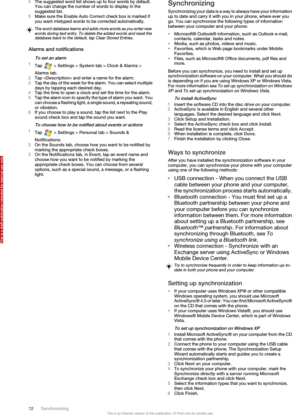 4The suggested word list shows up to four words by default.You can change the number of words to display in thesuggested list.5Make sure the Enable Auto Correct check box is marked ifyou want mistyped words to be corrected automatically.The word database learns and adds more words as you enter newwords during text entry. To delete the added words and reset thedatabase back to the default, tap Clear Stored Entries.Alarms and notificationsTo set an alarm1Tap   &gt; Settings &gt; System tab &gt; Clock &amp; Alarms &gt;Alarms tab.2Tap &lt;Description&gt; and enter a name for the alarm.3Tap the day of the week for the alarm. You can select multipledays by tapping each desired day.4Tap the time to open a clock and set the time for the alarm.5Tap the alarm icon to specify the type of alarm you want. Youcan choose a flashing light, a single sound, a repeating sound,or vibration.6If you choose to play a sound, tap the list next to the Playsound check box and tap the sound you want.To choose how to be notified about events or actions1Tap   &gt; Settings &gt; Personal tab &gt; Sounds &amp;Notifications.2On the Sounds tab, choose how you want to be notified bymarking the appropriate check boxes.3On the Notifications tab, in Event, tap an event name andchoose how you want to be notified by marking theappropriate check boxes. You can choose from severaloptions, such as a special sound, a message, or a flashinglight.SynchronizingSynchronizing your data is a way to always have your informationup to date and carry it with you in your phone, where ever yougo. You can synchronize the following types of informationbetween your computer and your phone:•Microsoft® Outlook® information, such as Outlook e-mail,contacts, calendar, tasks and notes.•Media, such as photos, videos and music.•Favorites, which is Web page bookmarks under MobileFavorites.•Files, such as Microsoft® Office documents, pdf files andmore.Before you can synchronize, you need to install and set upsynchronization software on your computer. What you should dois depending on if you are using Windows XP or Windows Vista.For more information see To set up synchronization on WindowsXP and To set up synchronization on Windows Vista.To install ActiveSync1Insert the software CD into the disc drive on your computer.2ActiveSync is available in English and several otherlanguages. Select the desired language and click Next.3Click Setup and Installation.4Select the ActiveSync check box and click Install.5Read the license terms and click Accept.6When installation is complete, click Done.7Finish the installation by clicking Close.Ways to synchronizeAfter you have installed the synchronization software in yourcomputer, you can synchronize your phone with your computerusing one of the following methods:•USB connection - When you connect the USBcable between your phone and your computer,the synchronization process starts automatically.•Bluetooth connection - You must first set up aBluetooth partnership between your phone andyour computer before you can synchronizeinformation between them. For more informationabout setting up a Bluetooth partnership, seeBluetooth™ partnership. For information aboutsynchronizing through Bluetooth, see Tosynchronize using a Bluetooth link.•Wireless connection - Synchronize with anExchange server using ActiveSync or WindowsMobile Device Center.Try to synchronize frequently in order to keep information up-to-date in both your phone and your computer.Setting up synchronization•If your computer uses Windows XP® or other compatibleWindows operating system, you should use MicrosoftActiveSync® 4.5 or later. You can find Microsoft ActiveSync®on the CD that comes with the phone.•If your computer uses Windows Vista®, you should useWindows® Mobile Device Center, which is part of WindowsVista.To set up synchronization on Windows XP1Install Microsoft ActiveSync® on your computer from the CDthat comes with the phone.2Connect the phone to your computer using the USB cablethat comes with the phone. The Synchronization SetupWizard automatically starts and guides you to create asynchronization partnership.3Click Next on your computer.4To synchronize your phone with your computer, mark theSynchronize directly with a server running MicrosoftExchange check box and click Next.5Select the information types that you want to synchronize,then click Next.6Click Finish.12 SynchronizingThis is an Internet version of this publication. © Print only for private use.This is a draft publication intended for internal use only.