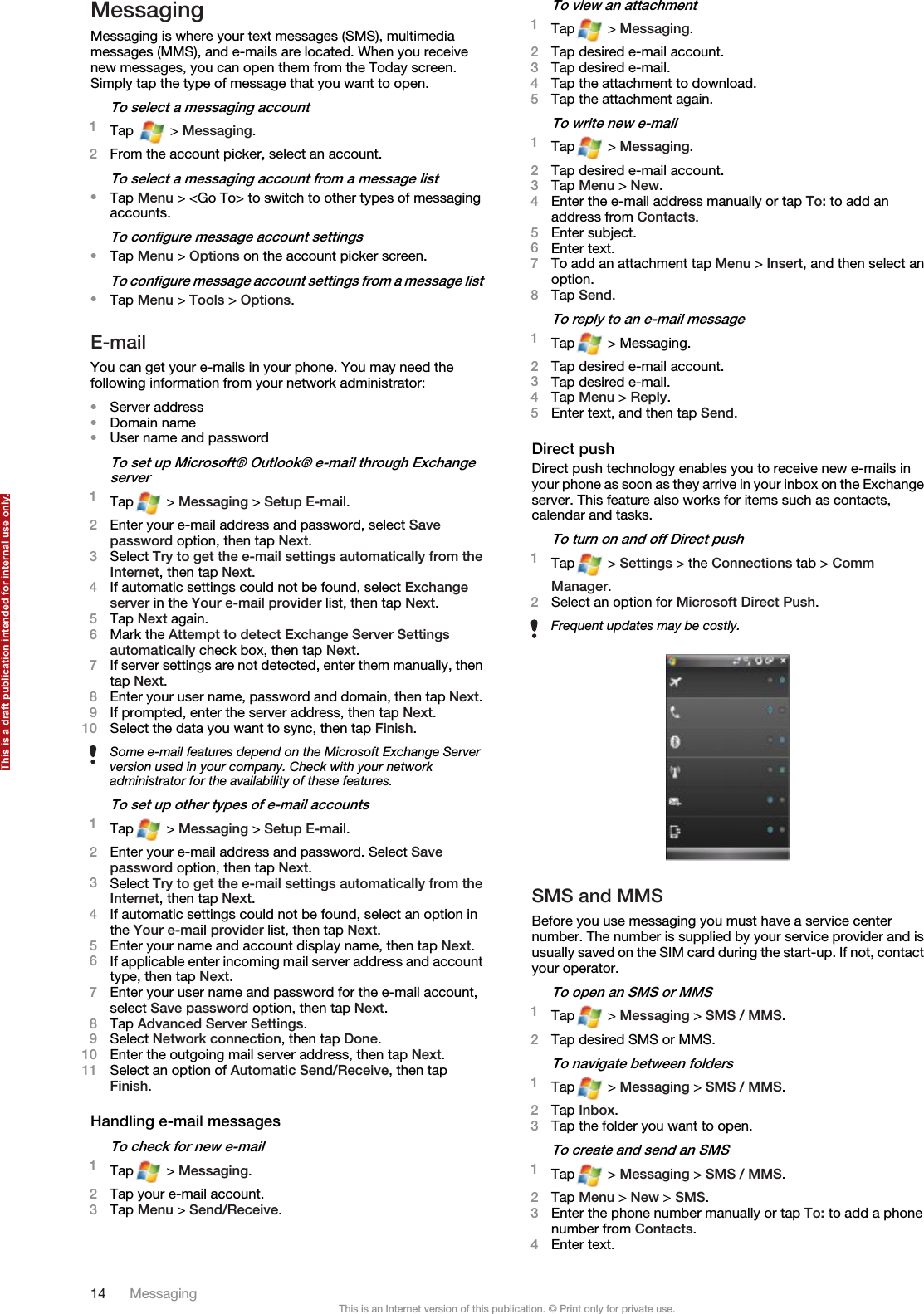 MessagingMessaging is where your text messages (SMS), multimediamessages (MMS), and e-mails are located. When you receivenew messages, you can open them from the Today screen.Simply tap the type of message that you want to open.To select a messaging account1Tap   &gt; Messaging.2From the account picker, select an account.To select a messaging account from a message list•Tap Menu &gt; &lt;Go To&gt; to switch to other types of messagingaccounts.To configure message account settings•Tap Menu &gt; Options on the account picker screen.To configure message account settings from a message list•Tap Menu &gt; Tools &gt; Options.E-mailYou can get your e-mails in your phone. You may need thefollowing information from your network administrator:•Server address•Domain name•User name and passwordTo set up Microsoft® Outlook® e-mail through Exchangeserver1Tap  &gt; Messaging &gt; Setup E-mail.2Enter your e-mail address and password, select Savepassword option, then tap Next.3Select Try to get the e-mail settings automatically from theInternet, then tap Next.4If automatic settings could not be found, select Exchangeserver in the Your e-mail provider list, then tap Next.5Tap Next again.6Mark the Attempt to detect Exchange Server Settingsautomatically check box, then tap Next.7If server settings are not detected, enter them manually, thentap Next.8Enter your user name, password and domain, then tap Next.9If prompted, enter the server address, then tap Next.10 Select the data you want to sync, then tap Finish.Some e-mail features depend on the Microsoft Exchange Serverversion used in your company. Check with your networkadministrator for the availability of these features.To set up other types of e-mail accounts1Tap  &gt; Messaging &gt; Setup E-mail.2Enter your e-mail address and password. Select Savepassword option, then tap Next.3Select Try to get the e-mail settings automatically from theInternet, then tap Next.4If automatic settings could not be found, select an option inthe Your e-mail provider list, then tap Next.5Enter your name and account display name, then tap Next.6If applicable enter incoming mail server address and accounttype, then tap Next.7Enter your user name and password for the e-mail account,select Save password option, then tap Next.8Tap Advanced Server Settings.9Select Network connection, then tap Done.10 Enter the outgoing mail server address, then tap Next.11 Select an option of Automatic Send/Receive, then tapFinish.Handling e-mail messagesTo check for new e-mail1Tap  &gt; Messaging.2Tap your e-mail account.3Tap Menu &gt; Send/Receive.To view an attachment1Tap  &gt; Messaging.2Tap desired e-mail account.3Tap desired e-mail.4Tap the attachment to download.5Tap the attachment again.To write new e-mail1Tap  &gt; Messaging.2Tap desired e-mail account.3Tap Menu &gt; New.4Enter the e-mail address manually or tap To: to add anaddress from Contacts.5Enter subject.6Enter text.7To add an attachment tap Menu &gt; Insert, and then select anoption.8Tap Send.To reply to an e-mail message1Tap  &gt; Messaging.2Tap desired e-mail account.3Tap desired e-mail.4Tap Menu &gt; Reply.5Enter text, and then tap Send.Direct pushDirect push technology enables you to receive new e-mails inyour phone as soon as they arrive in your inbox on the Exchangeserver. This feature also works for items such as contacts,calendar and tasks.To turn on and off Direct push1Tap  &gt; Settings &gt; the Connections tab &gt; CommManager.2Select an option for Microsoft Direct Push.Frequent updates may be costly.SMS and MMSBefore you use messaging you must have a service centernumber. The number is supplied by your service provider and isusually saved on the SIM card during the start-up. If not, contactyour operator.To open an SMS or MMS1Tap  &gt; Messaging &gt; SMS / MMS.2Tap desired SMS or MMS.To navigate between folders1Tap  &gt; Messaging &gt; SMS / MMS.2Tap Inbox.3Tap the folder you want to open.To create and send an SMS1Tap  &gt; Messaging &gt; SMS / MMS.2Tap Menu &gt; New &gt; SMS.3Enter the phone number manually or tap To: to add a phonenumber from Contacts.4Enter text.14 MessagingThis is an Internet version of this publication. © Print only for private use.This is a draft publication intended for internal use only.