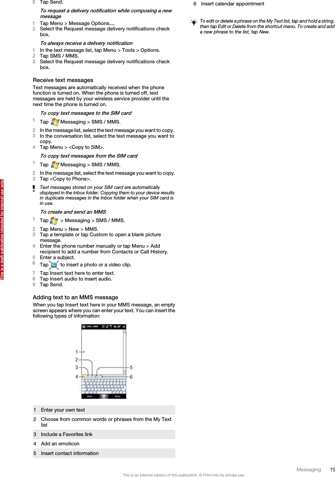 5Tap Send.To request a delivery notification while composing a newmessage1Tap Menu &gt; Message Options....2Select the Request message delivery notifications checkbox.To always receive a delivery notification1In the text message list, tap Menu &gt; Tools &gt; Options.2Tap SMS / MMS.3Select the Request message delivery notifications checkbox.Receive text messagesText messages are automatically received when the phonefunction is turned on. When the phone is turned off, textmessages are held by your wireless service provider until thenext time the phone is turned on.To copy text messages to the SIM card1Tap  Messaging &gt; SMS / MMS.2In the message list, select the text message you want to copy .3In the conversation list, select the text message you want tocopy.4Tap Menu &gt; &lt;Copy to SIM&gt;.To copy text messages from the SIM card1Tap  Messaging &gt; SMS / MMS.2In the message list, select the text message you want to copy.3Tap &lt;Copy to Phone&gt;.Text messages stored on your SIM card are automaticallydisplayed in the Inbox folder. Copying them to your device resultsin duplicate messages in the Inbox folder when your SIM card isin use.To create and send an MMS1Tap  &gt; Messaging &gt; SMS / MMS.2Tap Menu &gt; New &gt; MMS.3Tap a template or tap Custom to open a blank picturemessage.4Enter the phone number manually or tap Menu &gt; Addrecipient to add a number from Contacts or Call History.5Enter a subject.6Tap  to insert a photo or a video clip.7Tap Insert text here to enter text.8Tap Insert audio to insert audio.9Tap Send.Adding text to an MMS messageWhen you tap Insert text here in your MMS message, an emptyscreen appears where you can enter your text. You can insert thefollowing types of information:1 Enter your own text2 Choose from common words or phrases from the My Textlist3 Include a Favorites link4 Add an emoticon5 Insert contact information6 Insert calendar appointmentTo edit or delete a phrase on the My Text list, tap and hold a string,then tap Edit or Delete from the shortcut menu. To create and adda new phrase to the list, tap New.Messaging 15This is an Internet version of this publication. © Print only for private use.This is a draft publication intended for internal use only.
