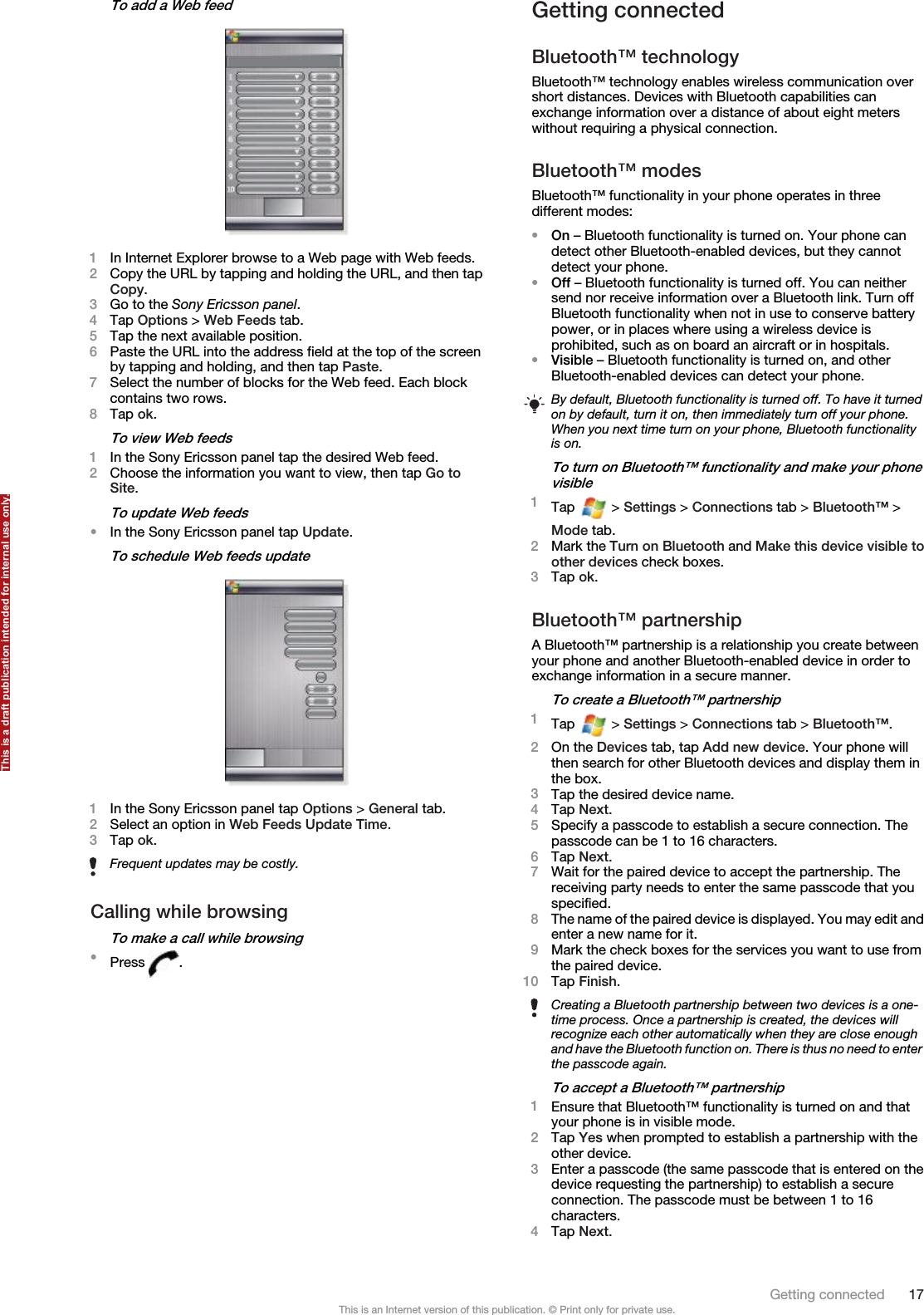 To add a Web feed1In Internet Explorer browse to a Web page with Web feeds.2Copy the URL by tapping and holding the URL, and then tapCopy.3Go to the Sony Ericsson panel.4Tap Options &gt; Web Feeds tab.5Tap the next available position.6Paste the URL into the address field at the top of the screenby tapping and holding, and then tap Paste.7Select the number of blocks for the Web feed. Each blockcontains two rows.8Tap ok.To view Web feeds1In the Sony Ericsson panel tap the desired Web feed.2Choose the information you want to view, then tap Go toSite.To update Web feeds•In the Sony Ericsson panel tap Update.To schedule Web feeds update1In the Sony Ericsson panel tap Options &gt; General tab.2Select an option in Web Feeds Update Time.3Tap ok.Frequent updates may be costly.Calling while browsingTo make a call while browsing•Press  .Getting connectedBluetooth™ technologyBluetooth™ technology enables wireless communication overshort distances. Devices with Bluetooth capabilities canexchange information over a distance of about eight meterswithout requiring a physical connection.Bluetooth™ modesBluetooth™ functionality in your phone operates in threedifferent modes:•On – Bluetooth functionality is turned on. Your phone candetect other Bluetooth-enabled devices, but they cannotdetect your phone.•Off – Bluetooth functionality is turned off. You can neithersend nor receive information over a Bluetooth link. Turn offBluetooth functionality when not in use to conserve batterypower, or in places where using a wireless device isprohibited, such as on board an aircraft or in hospitals.•Visible – Bluetooth functionality is turned on, and otherBluetooth-enabled devices can detect your phone.By default, Bluetooth functionality is turned off. To have it turnedon by default, turn it on, then immediately turn off your phone.When you next time turn on your phone, Bluetooth functionalityis on.To turn on Bluetooth™ functionality and make your phonevisible1Tap   &gt; Settings &gt; Connections tab &gt; Bluetooth™ &gt;Mode tab.2Mark the Turn on Bluetooth and Make this device visible toother devices check boxes.3Tap ok.Bluetooth™ partnershipA Bluetooth™ partnership is a relationship you create betweenyour phone and another Bluetooth-enabled device in order toexchange information in a secure manner.To create a Bluetooth™ partnership1Tap   &gt; Settings &gt; Connections tab &gt; Bluetooth™.2On the Devices tab, tap Add new device. Your phone willthen search for other Bluetooth devices and display them inthe box.3Tap the desired device name.4Tap Next.5Specify a passcode to establish a secure connection. Thepasscode can be 1 to 16 characters.6Tap Next.7Wait for the paired device to accept the partnership. Thereceiving party needs to enter the same passcode that youspecified.8The name of the paired device is displayed. You may edit andenter a new name for it.9Mark the check boxes for the services you want to use fromthe paired device.10 Tap Finish.Creating a Bluetooth partnership between two devices is a one-time process. Once a partnership is created, the devices willrecognize each other automatically when they are close enoughand have the Bluetooth function on. There is thus no need to enterthe passcode again.To accept a Bluetooth™ partnership1Ensure that Bluetooth™ functionality is turned on and thatyour phone is in visible mode.2Tap Yes when prompted to establish a partnership with theother device.3Enter a passcode (the same passcode that is entered on thedevice requesting the partnership) to establish a secureconnection. The passcode must be between 1 to 16characters.4Tap Next.Getting connected 17This is an Internet version of this publication. © Print only for private use.This is a draft publication intended for internal use only.