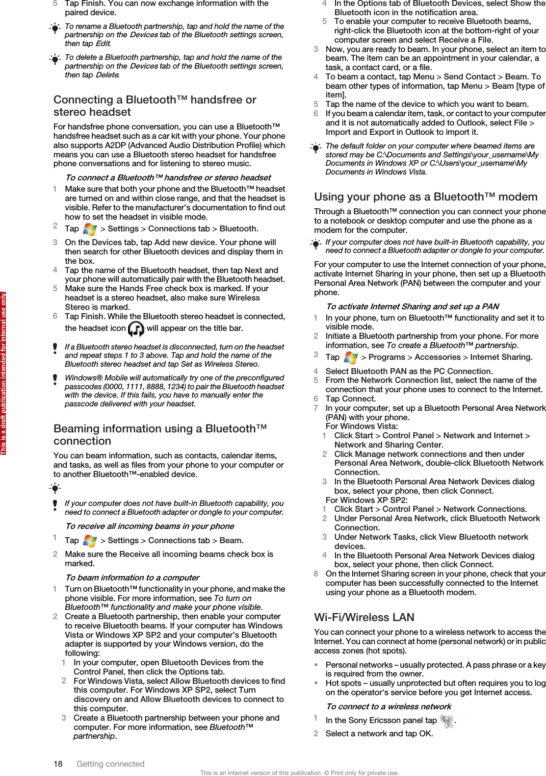 5Tap Finish. You can now exchange information with thepaired device.To rename a Bluetooth partnership, tap and hold the name of thepartnership on the Devices tab of the Bluetooth settings screen,then tap Edit.To delete a Bluetooth partnership, tap and hold the name of thepartnership on the Devices tab of the Bluetooth settings screen,then tap Delete.Connecting a Bluetooth™ handsfree orstereo headsetFor handsfree phone conversation, you can use a Bluetooth™handsfree headset such as a car kit with your phone. Your phonealso supports A2DP (Advanced Audio Distribution Profile) whichmeans you can use a Bluetooth stereo headset for handsfreephone conversations and for listening to stereo music.To connect a Bluetooth™ handsfree or stereo headset1Make sure that both your phone and the Bluetooth™ headsetare turned on and within close range, and that the headset isvisible. Refer to the manufacturer’s documentation to find outhow to set the headset in visible mode.2Tap   &gt; Settings &gt; Connections tab &gt; Bluetooth.3On the Devices tab, tap Add new device. Your phone willthen search for other Bluetooth devices and display them inthe box.4Tap the name of the Bluetooth headset, then tap Next andyour phone will automatically pair with the Bluetooth headset.5Make sure the Hands Free check box is marked. If yourheadset is a stereo headset, also make sure WirelessStereo is marked.6Tap Finish. While the Bluetooth stereo headset is connected,the headset icon   will appear on the title bar.If a Bluetooth stereo headset is disconnected, turn on the headsetand repeat steps 1 to 3 above. Tap and hold the name of theBluetooth stereo headset and tap Set as Wireless Stereo.Windows® Mobile will automatically try one of the preconfiguredpasscodes (0000, 1111, 8888, 1234) to pair the Bluetooth headsetwith the device. If this fails, you have to manually enter thepasscode delivered with your headset.Beaming information using a Bluetooth™connectionYou can beam information, such as contacts, calendar items,and tasks, as well as files from your phone to your computer orto another Bluetooth™-enabled device.If your computer does not have built-in Bluetooth capability, youneed to connect a Bluetooth adapter or dongle to your computer.To receive all incoming beams in your phone1Tap   &gt; Settings &gt; Connections tab &gt; Beam.2Make sure the Receive all incoming beams check box ismarked.To beam information to a computer1Turn on Bluetooth™ functionality in your phone, and make thephone visible. For more information, see To turn onBluetooth™ functionality and make your phone visible.2Create a Bluetooth partnership, then enable your computerto receive Bluetooth beams. If your computer has WindowsVista or Windows XP SP2 and your computer’s Bluetoothadapter is supported by your Windows version, do thefollowing:1In your computer, open Bluetooth Devices from theControl Panel, then click the Options tab.2For Windows Vista, select Allow Bluetooth devices to findthis computer. For Windows XP SP2, select Turndiscovery on and Allow Bluetooth devices to connect tothis computer.3Create a Bluetooth partnership between your phone andcomputer. For more information, see Bluetooth™partnership.4In the Options tab of Bluetooth Devices, select Show theBluetooth icon in the notification area.5To enable your computer to receive Bluetooth beams,right-click the Bluetooth icon at the bottom-right of yourcomputer screen and select Receive a File.3Now, you are ready to beam. In your phone, select an item tobeam. The item can be an appointment in your calendar, atask, a contact card, or a file.4To beam a contact, tap Menu &gt; Send Contact &gt; Beam. Tobeam other types of information, tap Menu &gt; Beam [type ofitem].5Tap the name of the device to which you want to beam.6If you beam a calendar item, task, or contact to your computerand it is not automatically added to Outlook, select File &gt;Import and Export in Outlook to import it.The default folder on your computer where beamed items arestored may be C:\Documents and Settings\your_username\MyDocuments in Windows XP or C:\Users\your_username\MyDocuments in Windows Vista.Using your phone as a Bluetooth™ modemThrough a Bluetooth™ connection you can connect your phoneto a notebook or desktop computer and use the phone as amodem for the computer.If your computer does not have built-in Bluetooth capability, youneed to connect a Bluetooth adapter or dongle to your computer.For your computer to use the Internet connection of your phone,activate Internet Sharing in your phone, then set up a BluetoothPersonal Area Network (PAN) between the computer and yourphone.To activate Internet Sharing and set up a PAN1In your phone, turn on Bluetooth™ functionality and set it tovisible mode.2Initiate a Bluetooth partnership from your phone. For moreinformation, see To create a Bluetooth™ partnership.3Tap   &gt; Programs &gt; Accessories &gt; Internet Sharing.4Select Bluetooth PAN as the PC Connection.5From the Network Connection list, select the name of theconnection that your phone uses to connect to the Internet.6Tap Connect.7In your computer, set up a Bluetooth Personal Area Network(PAN) with your phone.For Windows Vista:1Click Start &gt; Control Panel &gt; Network and Internet &gt;Network and Sharing Center.2Click Manage network connections and then underPersonal Area Network, double-click Bluetooth NetworkConnection.3In the Bluetooth Personal Area Network Devices dialogbox, select your phone, then click Connect.For Windows XP SP2:1Click Start &gt; Control Panel &gt; Network Connections.2Under Personal Area Network, click Bluetooth NetworkConnection.3Under Network Tasks, click View Bluetooth networkdevices.4In the Bluetooth Personal Area Network Devices dialogbox, select your phone, then click Connect.8On the Internet Sharing screen in your phone, check that yourcomputer has been successfully connected to the Internetusing your phone as a Bluetooth modem.Wi-Fi/Wireless LANYou can connect your phone to a wireless network to access theInternet. You can connect at home (personal network) or in publicaccess zones (hot spots).•Personal networks – usually protected. A pass phrase or a keyis required from the owner.•Hot spots – usually unprotected but often requires you to logon the operator&apos;s service before you get Internet access.To connect to a wireless network1In the Sony Ericsson panel tap  .2Select a network and tap OK.18 Getting connectedThis is an Internet version of this publication. © Print only for private use.This is a draft publication intended for internal use only.