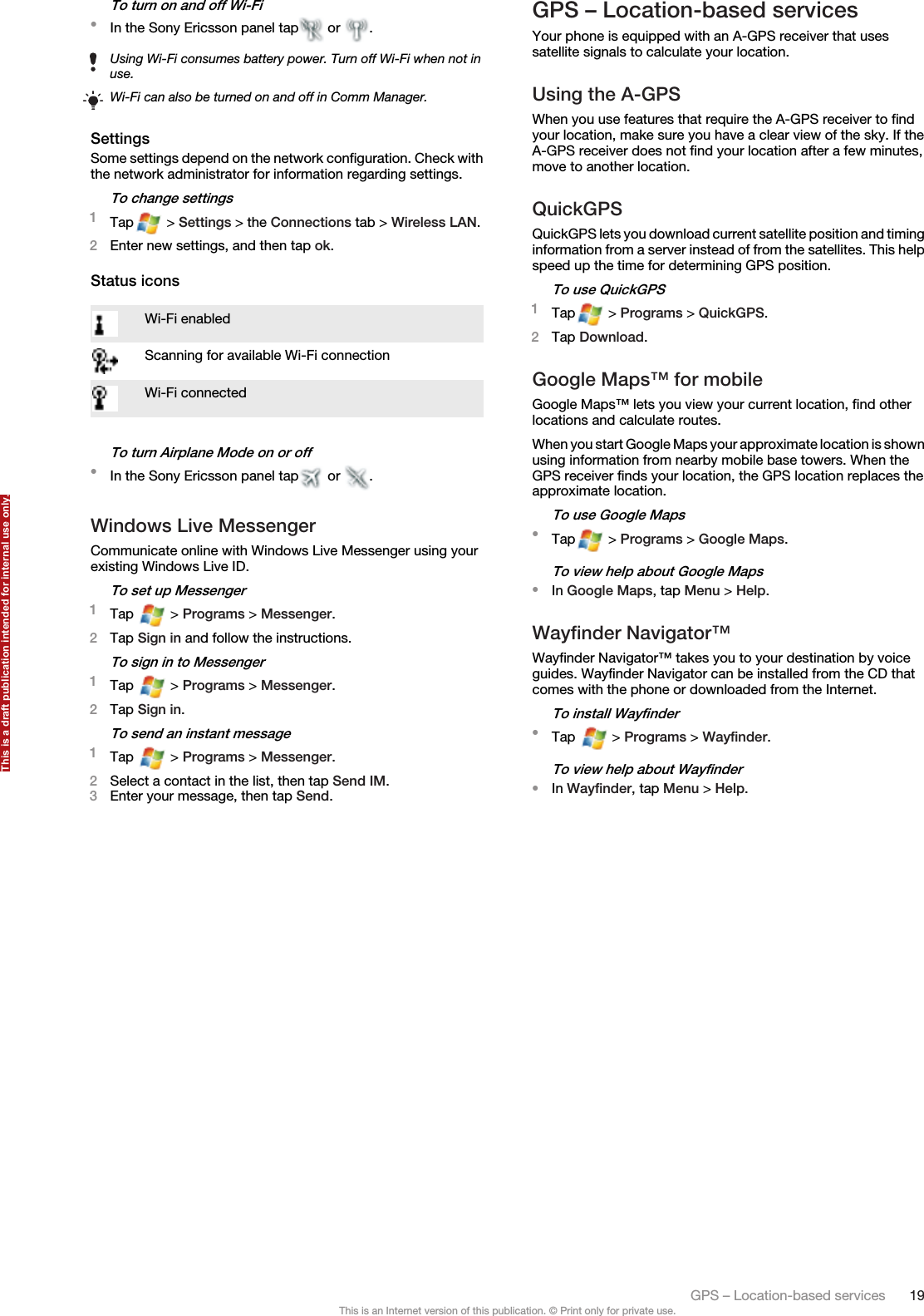 To turn on and off Wi-Fi•In the Sony Ericsson panel tap  or  .Using Wi-Fi consumes battery power. Turn off Wi-Fi when not inuse.Wi-Fi can also be turned on and off in Comm Manager.SettingsSome settings depend on the network configuration. Check withthe network administrator for information regarding settings.To change settings1Tap  &gt; Settings &gt; the Connections tab &gt; Wireless LAN.2Enter new settings, and then tap ok.Status iconsWi-Fi enabledScanning for available Wi-Fi connectionWi-Fi connectedTo turn Airplane Mode on or off•In the Sony Ericsson panel tap  or  .Windows Live MessengerCommunicate online with Windows Live Messenger using yourexisting Windows Live ID.To set up Messenger1Tap   &gt; Programs &gt; Messenger.2Tap Sign in and follow the instructions.To sign in to Messenger1Tap   &gt; Programs &gt; Messenger.2Tap Sign in.To send an instant message1Tap   &gt; Programs &gt; Messenger.2Select a contact in the list, then tap Send IM.3Enter your message, then tap Send.GPS – Location-based servicesYour phone is equipped with an A-GPS receiver that usessatellite signals to calculate your location.Using the A-GPSWhen you use features that require the A-GPS receiver to findyour location, make sure you have a clear view of the sky. If theA-GPS receiver does not find your location after a few minutes,move to another location.QuickGPSQuickGPS lets you download current satellite position and timinginformation from a server instead of from the satellites. This helpspeed up the time for determining GPS position.To use QuickGPS1Tap  &gt; Programs &gt; QuickGPS.2Tap Download.Google Maps™ for mobileGoogle Maps™ lets you view your current location, find otherlocations and calculate routes.When you start Google Maps your approximate location is shownusing information from nearby mobile base towers. When theGPS receiver finds your location, the GPS location replaces theapproximate location.To use Google Maps•Tap  &gt; Programs &gt; Google Maps.To view help about Google Maps•In Google Maps, tap Menu &gt; Help.Wayfinder Navigator™Wayfinder Navigator™ takes you to your destination by voiceguides. Wayfinder Navigator can be installed from the CD thatcomes with the phone or downloaded from the Internet.To install Wayfinder•Tap   &gt; Programs &gt; Wayfinder.To view help about Wayfinder•In Wayfinder, tap Menu &gt; Help.GPS – Location-based services 19This is an Internet version of this publication. © Print only for private use.This is a draft publication intended for internal use only.