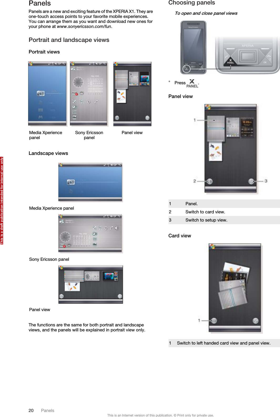 PanelsPanels are a new and exciting feature of the XPERIA X1. They areone-touch access points to your favorite mobile experiences.You can arrange them as you want and download new ones foryour phone at www.sonyericsson.com/fun.Portrait and landscape viewsPortrait viewsMedia Xperiencepanel Sony Ericssonpanel Panel viewLandscape viewsMedia Xperience panelSony Ericsson panelPanel viewThe functions are the same for both portrait and landscapeviews, and the panels will be explained in portrait view only.Choosing panelsTo open and close panel views•Press  .Panel view1 Panel.2 Switch to card view.3 Switch to setup view.Card view1 Switch to left handed card view and panel view.20 PanelsThis is an Internet version of this publication. © Print only for private use.This is a draft publication intended for internal use only.