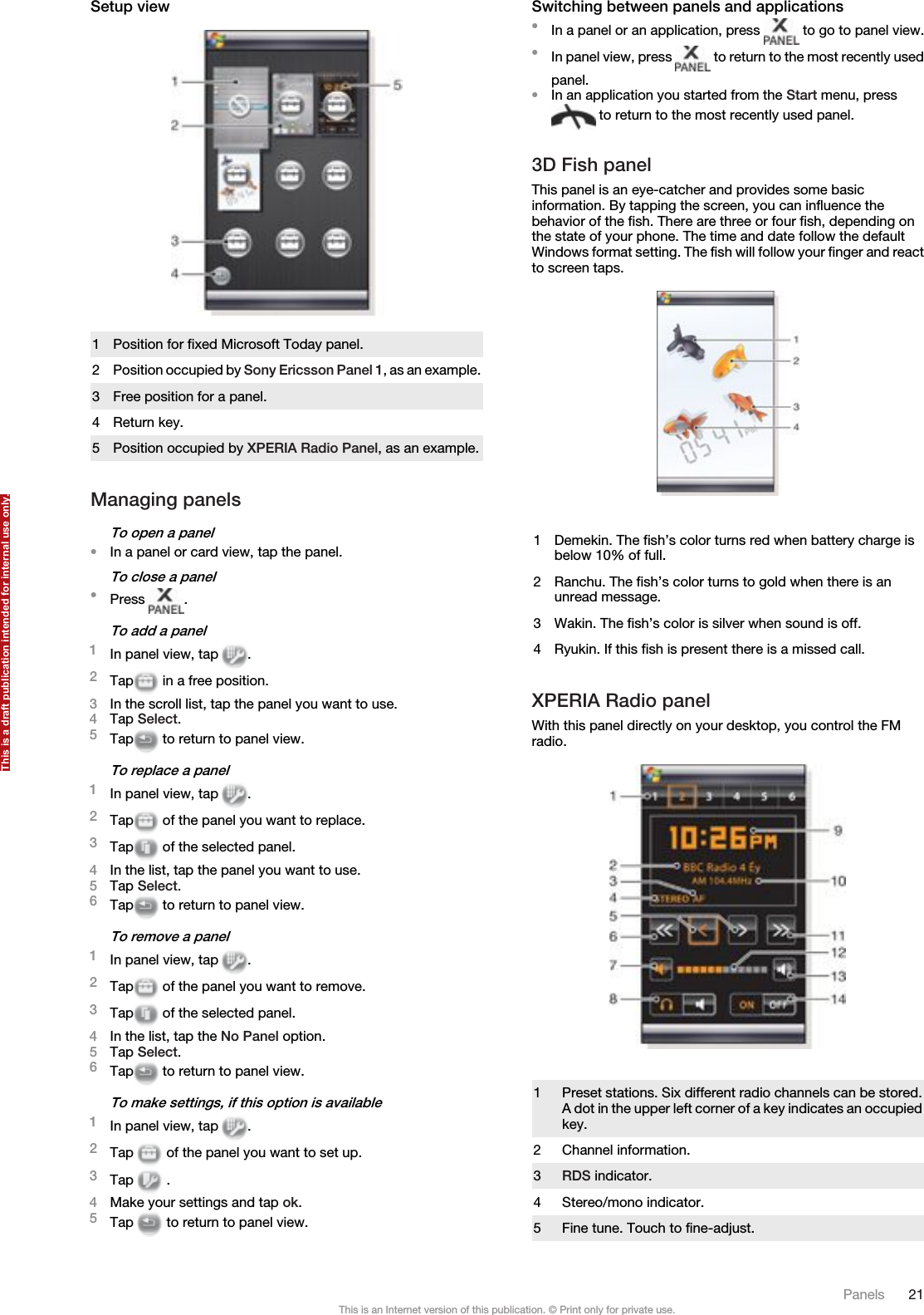 Setup view1 Position for fixed Microsoft Today panel.2Position occupied by Sony Ericsson Panel 1, as an example.3 Free position for a panel.4 Return key.5 Position occupied by XPERIA Radio Panel, as an example.Managing panelsTo open a panel•In a panel or card view, tap the panel.To close a panel•Press  .To add a panel1In panel view, tap  .2Tap  in a free position.3In the scroll list, tap the panel you want to use.4Tap Select.5Tap  to return to panel view.To replace a panel1In panel view, tap  .2Tap  of the panel you want to replace.3Tap  of the selected panel.4In the list, tap the panel you want to use.5Tap Select.6Tap  to return to panel view.To remove a panel1In panel view, tap  .2Tap  of the panel you want to remove.3Tap  of the selected panel.4In the list, tap the No Panel option.5Tap Select.6Tap  to return to panel view.To make settings, if this option is available1In panel view, tap  .2Tap   of the panel you want to set up.3Tap   .4Make your settings and tap ok.5Tap   to return to panel view.Switching between panels and applications•In a panel or an application, press   to go to panel view.•In panel view, press   to return to the most recently usedpanel.•In an application you started from the Start menu, press to return to the most recently used panel.3D Fish panelThis panel is an eye-catcher and provides some basicinformation. By tapping the screen, you can influence thebehavior of the fish. There are three or four fish, depending onthe state of your phone. The time and date follow the defaultWindows format setting. The fish will follow your finger and reactto screen taps.1 Demekin. The fish’s color turns red when battery charge isbelow 10% of full.2 Ranchu. The fish’s color turns to gold when there is anunread message.3 Wakin. The fish’s color is silver when sound is off.4 Ryukin. If this fish is present there is a missed call.XPERIA Radio panelWith this panel directly on your desktop, you control the FMradio.1Preset stations. Six different radio channels can be stored.A dot in the upper left corner of a key indicates an occupiedkey.2 Channel information.3RDS indicator.4 Stereo/mono indicator.5 Fine tune. Touch to fine-adjust.Panels 21This is an Internet version of this publication. © Print only for private use.This is a draft publication intended for internal use only.