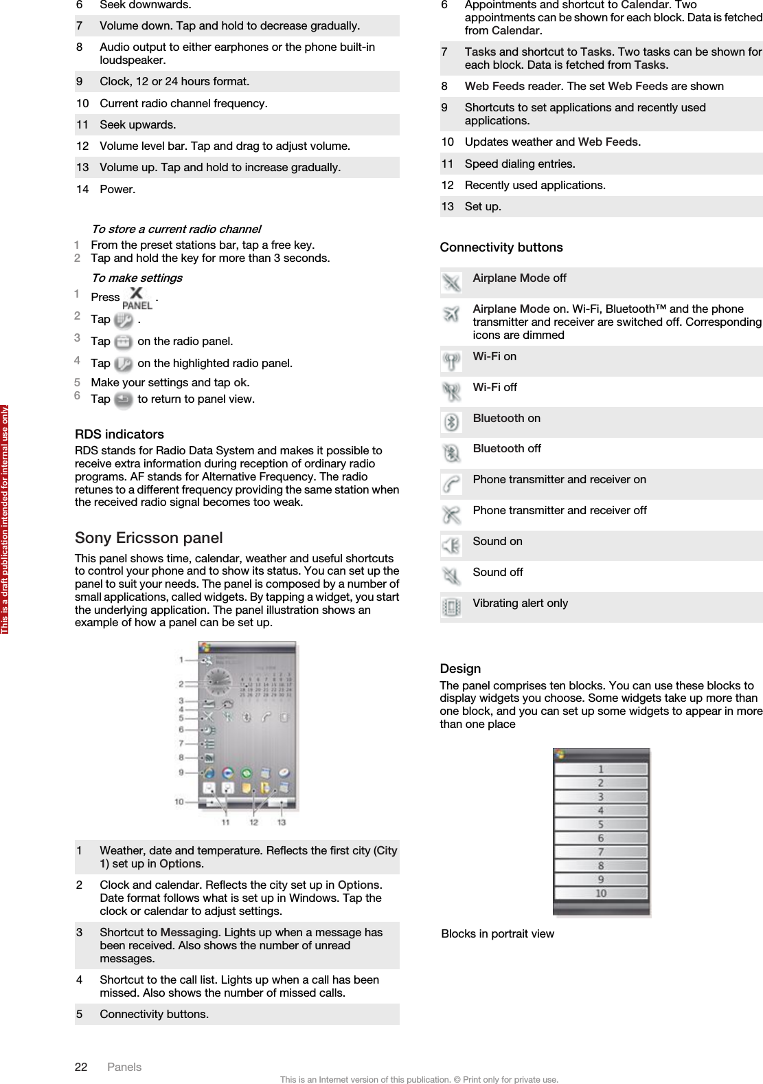 6 Seek downwards.7 Volume down. Tap and hold to decrease gradually.8 Audio output to either earphones or the phone built-inloudspeaker.9 Clock, 12 or 24 hours format.10 Current radio channel frequency.11 Seek upwards.12 Volume level bar. Tap and drag to adjust volume.13 Volume up. Tap and hold to increase gradually.14 Power.To store a current radio channel1From the preset stations bar, tap a free key.2Tap and hold the key for more than 3 seconds.To make settings1Press   .2Tap   .3Tap   on the radio panel.4Tap   on the highlighted radio panel.5Make your settings and tap ok.6Tap   to return to panel view.RDS indicatorsRDS stands for Radio Data System and makes it possible toreceive extra information during reception of ordinary radioprograms. AF stands for Alternative Frequency. The radioretunes to a different frequency providing the same station whenthe received radio signal becomes too weak.Sony Ericsson panelThis panel shows time, calendar, weather and useful shortcutsto control your phone and to show its status. You can set up thepanel to suit your needs. The panel is composed by a number ofsmall applications, called widgets. By tapping a widget, you startthe underlying application. The panel illustration shows anexample of how a panel can be set up.1 Weather, date and temperature. Reflects the first city (City1) set up in Options.2 Clock and calendar. Reflects the city set up in Options.Date format follows what is set up in Windows. Tap theclock or calendar to adjust settings.3 Shortcut to Messaging. Lights up when a message hasbeen received. Also shows the number of unreadmessages.4 Shortcut to the call list. Lights up when a call has beenmissed. Also shows the number of missed calls.5 Connectivity buttons.6 Appointments and shortcut to Calendar. Twoappointments can be shown for each block. Data is fetchedfrom Calendar.7Tasks and shortcut to Tasks. Two tasks can be shown foreach block. Data is fetched from Tasks.8Web Feeds reader. The set Web Feeds are shown9 Shortcuts to set applications and recently usedapplications.10 Updates weather and Web Feeds.11 Speed dialing entries.12 Recently used applications.13 Set up.Connectivity buttonsAirplane Mode offAirplane Mode on. Wi-Fi, Bluetooth™ and the phonetransmitter and receiver are switched off. Correspondingicons are dimmedWi-Fi onWi-Fi offBluetooth onBluetooth offPhone transmitter and receiver onPhone transmitter and receiver offSound onSound offVibrating alert onlyDesignThe panel comprises ten blocks. You can use these blocks todisplay widgets you choose. Some widgets take up more thanone block, and you can set up some widgets to appear in morethan one placeBlocks in portrait view22 PanelsThis is an Internet version of this publication. © Print only for private use.This is a draft publication intended for internal use only.