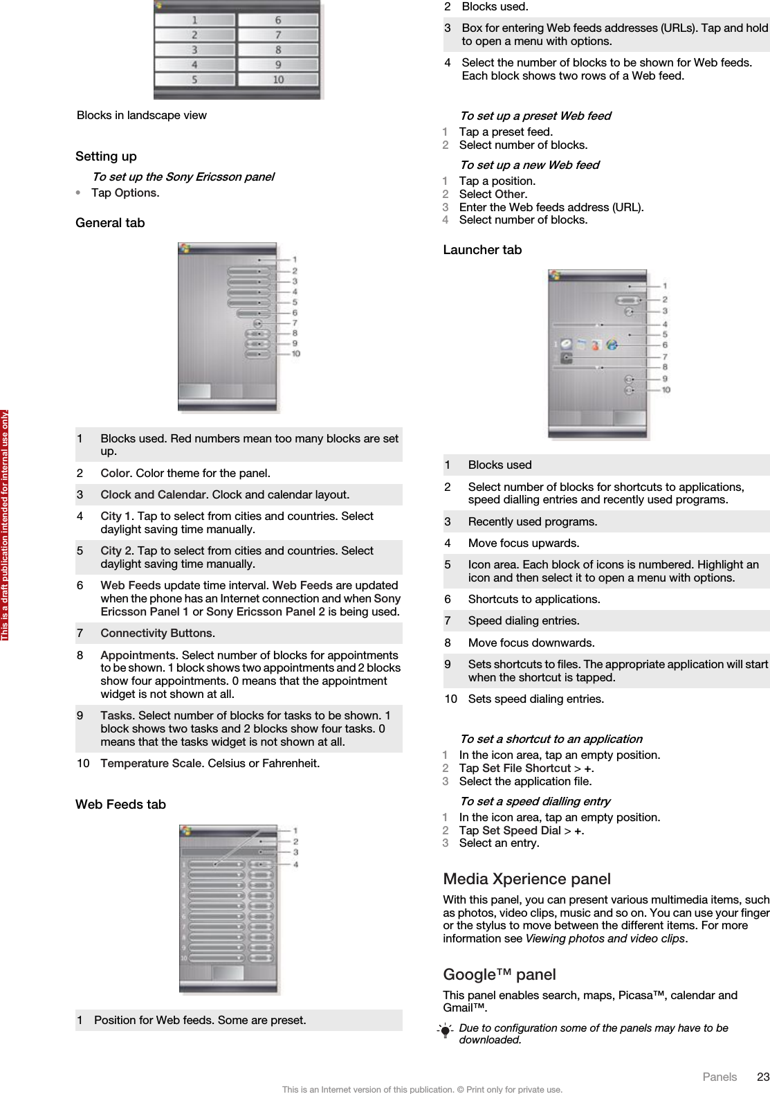 Blocks in landscape viewSetting upTo set up the Sony Ericsson panel•Tap Options.General tab1 Blocks used. Red numbers mean too many blocks are setup.2Color. Color theme for the panel.3Clock and Calendar. Clock and calendar layout.4City 1. Tap to select from cities and countries. Selectdaylight saving time manually.5City 2. Tap to select from cities and countries. Selectdaylight saving time manually.6Web Feeds update time interval. Web Feeds are updatedwhen the phone has an Internet connection and when SonyEricsson Panel 1 or Sony Ericsson Panel 2 is being used.7Connectivity Buttons.8Appointments. Select number of blocks for appointmentsto be shown. 1 block shows two appointments and 2 blocksshow four appointments. 0 means that the appointmentwidget is not shown at all.9Tasks. Select number of blocks for tasks to be shown. 1block shows two tasks and 2 blocks show four tasks. 0means that the tasks widget is not shown at all.10 Temperature Scale. Celsius or Fahrenheit.Web Feeds tab1Position for Web feeds. Some are preset.2 Blocks used.3Box for entering Web feeds addresses (URLs). Tap and holdto open a menu with options.4 Select the number of blocks to be shown for Web feeds.Each block shows two rows of a Web feed.To set up a preset Web feed1Tap a preset feed.2Select number of blocks.To set up a new Web feed1Tap a position.2Select Other.3Enter the Web feeds address (URL).4Select number of blocks.Launcher tab1 Blocks used2 Select number of blocks for shortcuts to applications,speed dialling entries and recently used programs.3 Recently used programs.4 Move focus upwards.5 Icon area. Each block of icons is numbered. Highlight anicon and then select it to open a menu with options.6 Shortcuts to applications.7 Speed dialing entries.8 Move focus downwards.9Sets shortcuts to files. The appropriate application will startwhen the shortcut is tapped.10 Sets speed dialing entries.To set a shortcut to an application1In the icon area, tap an empty position.2Tap Set File Shortcut &gt; +.3Select the application file.To set a speed dialling entry1In the icon area, tap an empty position.2Tap Set Speed Dial &gt; +.3Select an entry.Media Xperience panelWith this panel, you can present various multimedia items, suchas photos, video clips, music and so on. You can use your fingeror the stylus to move between the different items. For moreinformation see Viewing photos and video clips.Google™ panelThis panel enables search, maps, Picasa™, calendar andGmail™.Due to configuration some of the panels may have to bedownloaded.Panels 23This is an Internet version of this publication. © Print only for private use.This is a draft publication intended for internal use only.