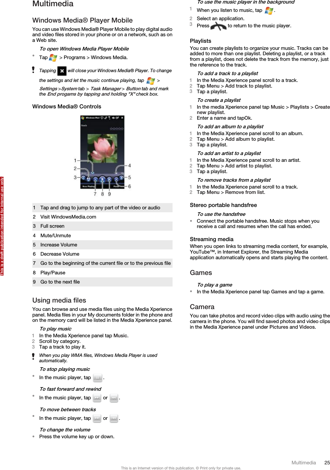 MultimediaWindows Media® Player MobileYou can use Windows Media® Player Mobile to play digital audioand video files stored in your phone or on a network, such as ona Web site.To open Windows Media Player Mobile•Tap  &gt; Programs &gt; Windows Media.Tapping   will close your Windows Media® Player. To changethe settings and let the music continue playing, tap   &gt;Settings &gt;System tab &gt; Task Manager &gt; Button tab and markthe End progams by tapping and holding &quot;X&quot; check box.Windows Media® Controls1 Tap and drag to jump to any part of the video or audio2 Visit WindowsMedia.com3 Full screen4 Mute/Unmute5 Increase Volume6 Decrease Volume7 Go to the beginning of the current file or to the previous file8 Play/Pause9 Go to the next fileUsing media filesYou can browse and use media files using the Media Xperiencepanel. Media files in your My documents folder in the phone andon the memory card will be listed in the Media Xperience panel.To play music1In the Media Xperience panel tap Music.2Scroll by category.3Tap a track to play it.When you play WMA files, Windows Media Player is usedautomatically.To stop playing music•In the music player, tap  .To fast forward and rewind•In the music player, tap   or  .To move between tracks•In the music player, tap   or  .To change the volume•Press the volume key up or down.To use the music player in the background1When you listen to music, tap  .2Select an application.3Press   to return to the music player.PlaylistsYou can create playlists to organize your music. Tracks can beadded to more than one playlist. Deleting a playlist, or a trackfrom a playlist, does not delete the track from the memory, justthe reference to the track.To add a track to a playlist1In the Media Xperience panel scroll to a track.2Tap Menu &gt; Add track to playlist.3Tap a playlist.To create a playlist1In the media Xperience panel tap Music &gt; Playlists &gt; Createnew playlist.2Enter a name and tapOk.To add an album to a playlist1In the Media Xperience panel scroll to an album.2Tap Menu &gt; Add album to playlist.3Tap a playlist.To add an artist to a playlist1In the Media Xperience panel scroll to an artist.2Tap Menu &gt; Add artist to playlist.3Tap a playlist.To remove tracks from a playlist1In the Media Xperience panel scroll to a track.2Tap Menu &gt; Remove from list.Stereo portable handsfreeTo use the handsfree•Connect the portable handsfree. Music stops when youreceive a call and resumes when the call has ended.Streaming mediaWhen you open links to streaming media content, for example,YouTube™, in Internet Explorer, the Streaming Mediaapplication automatically opens and starts playing the content.GamesTo play a game•In the Media Xperience panel tap Games and tap a game.CameraYou can take photos and record video clips with audio using thecamera in the phone. You will find saved photos and video clipsin the Media Xperience panel under Pictures and Videos.Multimedia 25This is an Internet version of this publication. © Print only for private use.This is a draft publication intended for internal use only.