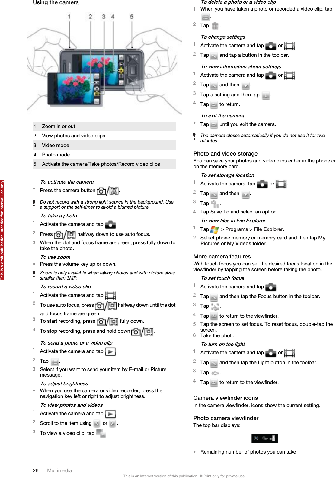 Using the camera1 Zoom in or out2 View photos and video clips3 Video mode4 Photo mode5 Activate the camera/Take photos/Record video clipsTo activate the camera•Press the camera button  .Do not record with a strong light source in the background. Usea support or the self-timer to avoid a blurred picture.To take a photo1Activate the camera and tap  .2Press   halfway down to use auto focus.3When the dot and focus frame are green, press fully down totake the photo.To use zoom•Press the volume key up or down.Zoom is only available when taking photos and with picture sizessmaller than 3MP.To record a video clip1Activate the camera and tap  .2To use auto focus, press   halfway down until the dotand focus frame are green.3To start recording, press   fully down.4To stop recording, press and hold down  .To send a photo or a video clip1Activate the camera and tap  .2Tap  .3Select if you want to send your item by E-mail or Picturemessage.To adjust brightness•When you use the camera or video recorder, press thenavigation key left or right to adjust brightness.To view photos and videos1Activate the camera and tap  .2Scroll to the item using   or  .3To view a video clip, tap  .To delete a photo or a video clip1When you have taken a photo or recorded a video clip, tap.2Tap  .To change settings1Activate the camera and tap   or  .2Tap  and tap a button in the toolbar.To view information about settings1Activate the camera and tap   or  .2Tap  and then  .3Tap a setting and then tap  .4Tap  to return.To exit the camera•Tap  until you exit the camera.The camera closes automatically if you do not use it for twominutes.Photo and video storageYou can save your photos and video clips either in the phone oron the memory card.To set storage location1Activate the camera, tap   or  .2Tap  and then  .3Tap  .4Tap Save To and select an option.To view files in File Explorer1Tap  &gt; Programs &gt; File Explorer.2Select phone memory or memory card and then tap MyPictures or My Videos folder.More camera featuresWith touch focus you can set the desired focus location in theviewfinder by tapping the screen before taking the photo.To set touch focus1Activate the camera and tap  .2Tap  and then tap the Focus button in the toolbar.3Tap  .4Tap  to return to the viewfinder.5Tap the screen to set focus. To reset focus, double-tap thescreen.6Take the photo.To turn on the light1Activate the camera and tap   or  .2Tap  and then tap the Light button in the toolbar.3Tap  .4Tap  to return to the viewfinder.Camera viewfinder iconsIn the camera viewfinder, icons show the current setting.Photo camera viewfinderThe top bar displays:•Remaining number of photos you can take26 MultimediaThis is an Internet version of this publication. © Print only for private use.This is a draft publication intended for internal use only.