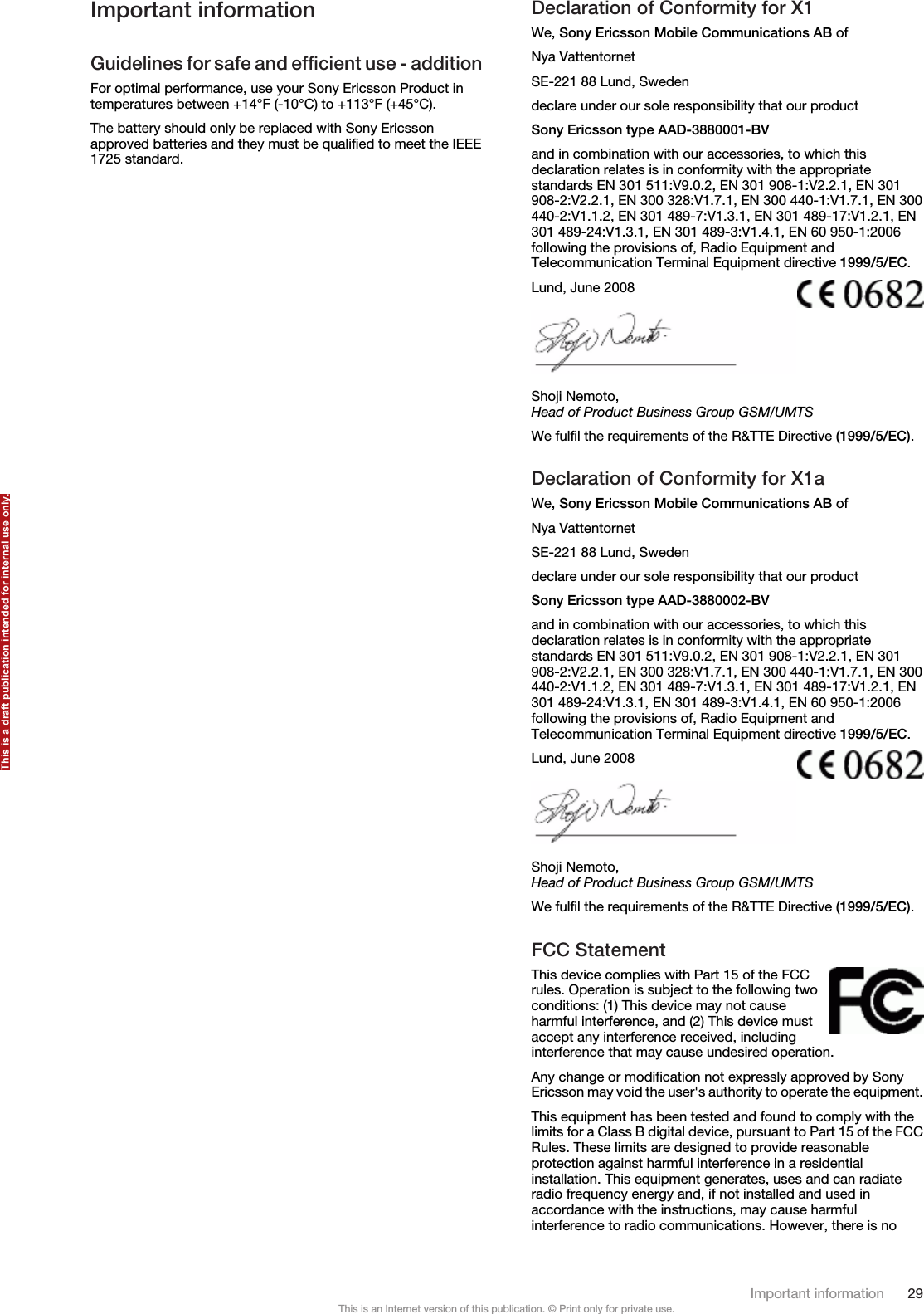 Important informationGuidelines for safe and efficient use - additionFor optimal performance, use your Sony Ericsson Product intemperatures between +14°F (-10°C) to +113°F (+45°C).The battery should only be replaced with Sony Ericssonapproved batteries and they must be qualified to meet the IEEE1725 standard.Declaration of Conformity for X1We, Sony Ericsson Mobile Communications AB ofNya VattentornetSE-221 88 Lund, Swedendeclare under our sole responsibility that our productSony Ericsson type AAD-3880001-BVand in combination with our accessories, to which thisdeclaration relates is in conformity with the appropriatestandards EN 301 511:V9.0.2, EN 301 908-1:V2.2.1, EN 301908-2:V2.2.1, EN 300 328:V1.7.1, EN 300 440-1:V1.7.1, EN 300440-2:V1.1.2, EN 301 489-7:V1.3.1, EN 301 489-17:V1.2.1, EN301 489-24:V1.3.1, EN 301 489-3:V1.4.1, EN 60 950-1:2006following the provisions of, Radio Equipment andTelecommunication Terminal Equipment directive 1999/5/EC.Lund, June 2008Shoji Nemoto,Head of Product Business Group GSM/UMTSWe fulfil the requirements of the R&amp;TTE Directive (1999/5/EC).Declaration of Conformity for X1aWe, Sony Ericsson Mobile Communications AB ofNya VattentornetSE-221 88 Lund, Swedendeclare under our sole responsibility that our productSony Ericsson type AAD-3880002-BVand in combination with our accessories, to which thisdeclaration relates is in conformity with the appropriatestandards EN 301 511:V9.0.2, EN 301 908-1:V2.2.1, EN 301908-2:V2.2.1, EN 300 328:V1.7.1, EN 300 440-1:V1.7.1, EN 300440-2:V1.1.2, EN 301 489-7:V1.3.1, EN 301 489-17:V1.2.1, EN301 489-24:V1.3.1, EN 301 489-3:V1.4.1, EN 60 950-1:2006following the provisions of, Radio Equipment andTelecommunication Terminal Equipment directive 1999/5/EC.Lund, June 2008Shoji Nemoto,Head of Product Business Group GSM/UMTSWe fulfil the requirements of the R&amp;TTE Directive (1999/5/EC).FCC StatementThis device complies with Part 15 of the FCCrules. Operation is subject to the following twoconditions: (1) This device may not causeharmful interference, and (2) This device mustaccept any interference received, includinginterference that may cause undesired operation.Any change or modification not expressly approved by SonyEricsson may void the user&apos;s authority to operate the equipment.This equipment has been tested and found to comply with thelimits for a Class B digital device, pursuant to Part 15 of the FCCRules. These limits are designed to provide reasonableprotection against harmful interference in a residentialinstallation. This equipment generates, uses and can radiateradio frequency energy and, if not installed and used inaccordance with the instructions, may cause harmfulinterference to radio communications. However, there is noImportant information 29This is an Internet version of this publication. © Print only for private use.This is a draft publication intended for internal use only.