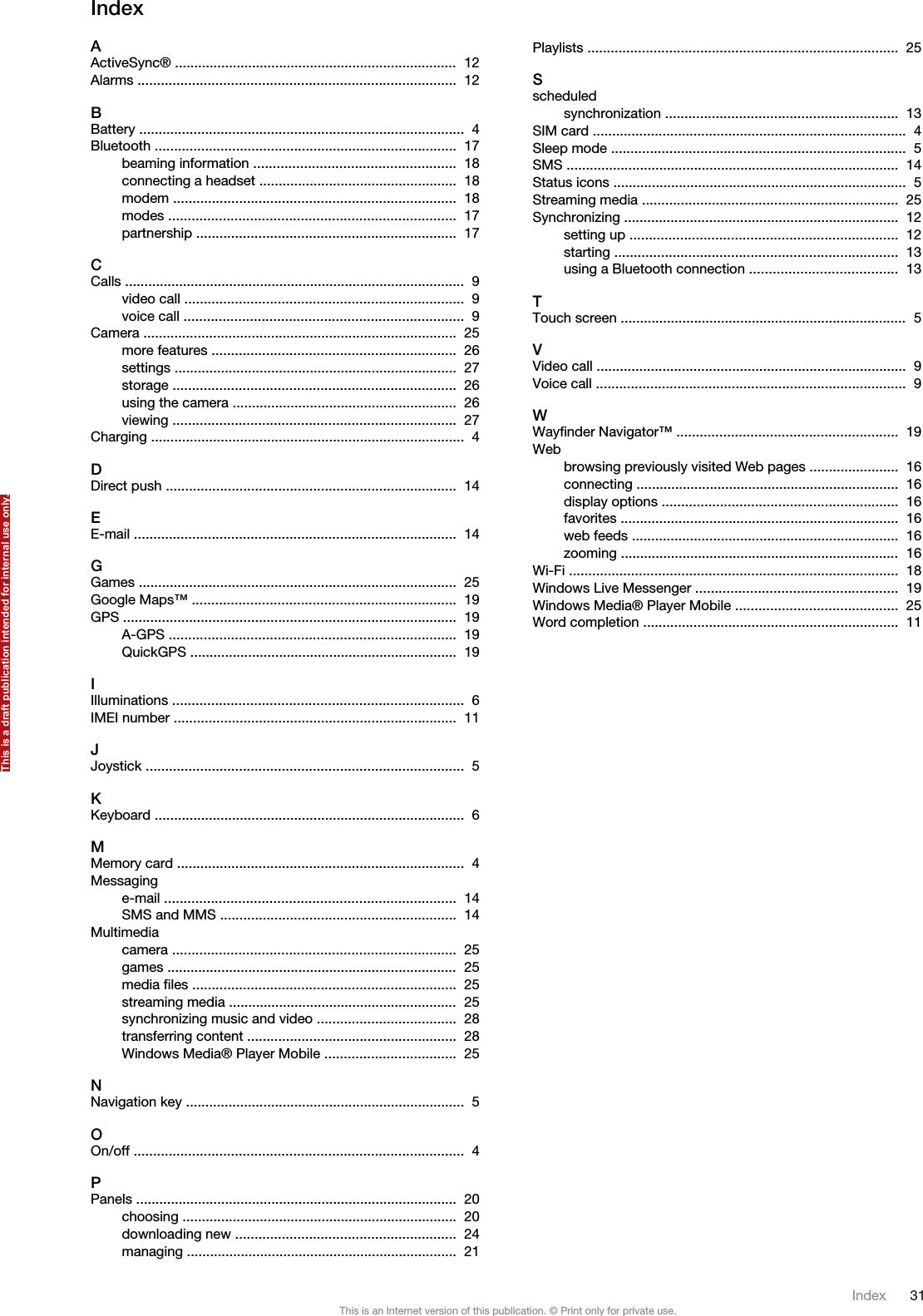 IndexAActiveSync® .........................................................................  12 Alarms ..................................................................................  12 BBattery ....................................................................................  4 Bluetooth ..............................................................................  17 beaming information ....................................................  18 connecting a headset ...................................................  18 modem .........................................................................  18 modes ..........................................................................  17 partnership ...................................................................  17 CCalls ........................................................................................  9 video call ........................................................................  9 voice call ........................................................................  9 Camera .................................................................................  25 more features ...............................................................  26 settings .........................................................................  27 storage .........................................................................  26 using the camera ..........................................................  26 viewing .........................................................................  27 Charging .................................................................................  4 DDirect push ...........................................................................  14 EE-mail ...................................................................................  14 GGames ..................................................................................  25 Google Maps™ ....................................................................  19 GPS ......................................................................................  19 A-GPS ..........................................................................  19 QuickGPS .....................................................................  19 IIlluminations ...........................................................................  6 IMEI number .........................................................................  11 JJoystick ..................................................................................  5 KKeyboard ................................................................................  6 MMemory card ..........................................................................  4 Messaginge-mail ...........................................................................  14 SMS and MMS .............................................................  14 Multimediacamera .........................................................................  25 games ...........................................................................  25 media files ....................................................................  25 streaming media ...........................................................  25 synchronizing music and video ....................................  28 transferring content ......................................................  28 Windows Media® Player Mobile ..................................  25 NNavigation key ........................................................................  5 OOn/off .....................................................................................  4 PPanels ...................................................................................  20 choosing .......................................................................  20 downloading new .........................................................  24 managing ......................................................................  21 Playlists ................................................................................  25 Sscheduledsynchronization ............................................................  13 SIM card .................................................................................  4 Sleep mode ............................................................................  5 SMS ......................................................................................  14 Status icons ............................................................................  5 Streaming media ..................................................................  25 Synchronizing .......................................................................  12 setting up .....................................................................  12 starting .........................................................................  13 using a Bluetooth connection ......................................  13 TTouch screen ..........................................................................  5 VVideo call ................................................................................  9 Voice call ................................................................................  9 WWayfinder Navigator™ .........................................................  19 Webbrowsing previously visited Web pages .......................  16 connecting ....................................................................  16 display options .............................................................  16 favorites ........................................................................  16 web feeds .....................................................................  16 zooming ........................................................................  16 Wi-Fi .....................................................................................  18 Windows Live Messenger ....................................................  19 Windows Media® Player Mobile ..........................................  25 Word completion ..................................................................  11 Index 31This is an Internet version of this publication. © Print only for private use.This is a draft publication intended for internal use only.