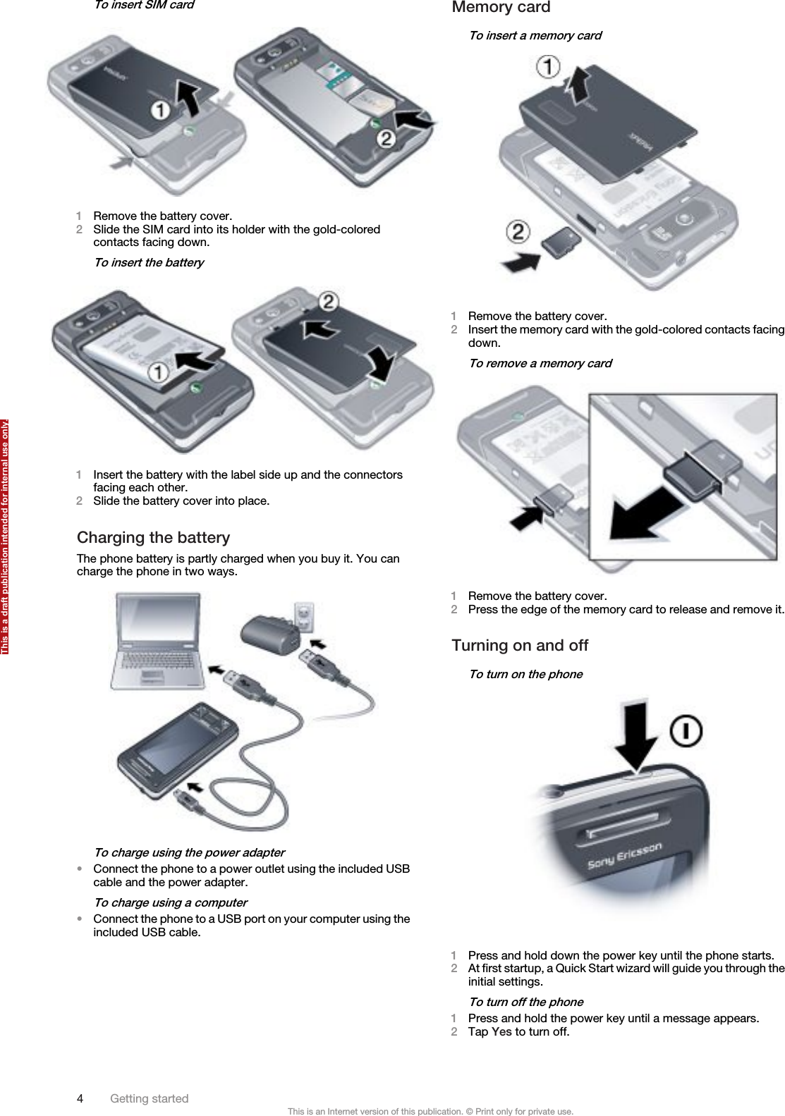 To insert SIM card1Remove the battery cover.2Slide the SIM card into its holder with the gold-coloredcontacts facing down.To insert the battery1Insert the battery with the label side up and the connectorsfacing each other.2Slide the battery cover into place.Charging the batteryThe phone battery is partly charged when you buy it. You cancharge the phone in two ways.To charge using the power adapter•Connect the phone to a power outlet using the included USBcable and the power adapter.To charge using a computer•Connect the phone to a USB port on your computer using theincluded USB cable.Memory cardTo insert a memory card1Remove the battery cover.2Insert the memory card with the gold-colored contacts facingdown.To remove a memory card1Remove the battery cover.2Press the edge of the memory card to release and remove it.Turning on and offTo turn on the phone1Press and hold down the power key until the phone starts.2At first startup, a Quick Start wizard will guide you through theinitial settings.To turn off the phone1Press and hold the power key until a message appears.2Tap Yes to turn off.4Getting startedThis is an Internet version of this publication. © Print only for private use.This is a draft publication intended for internal use only.