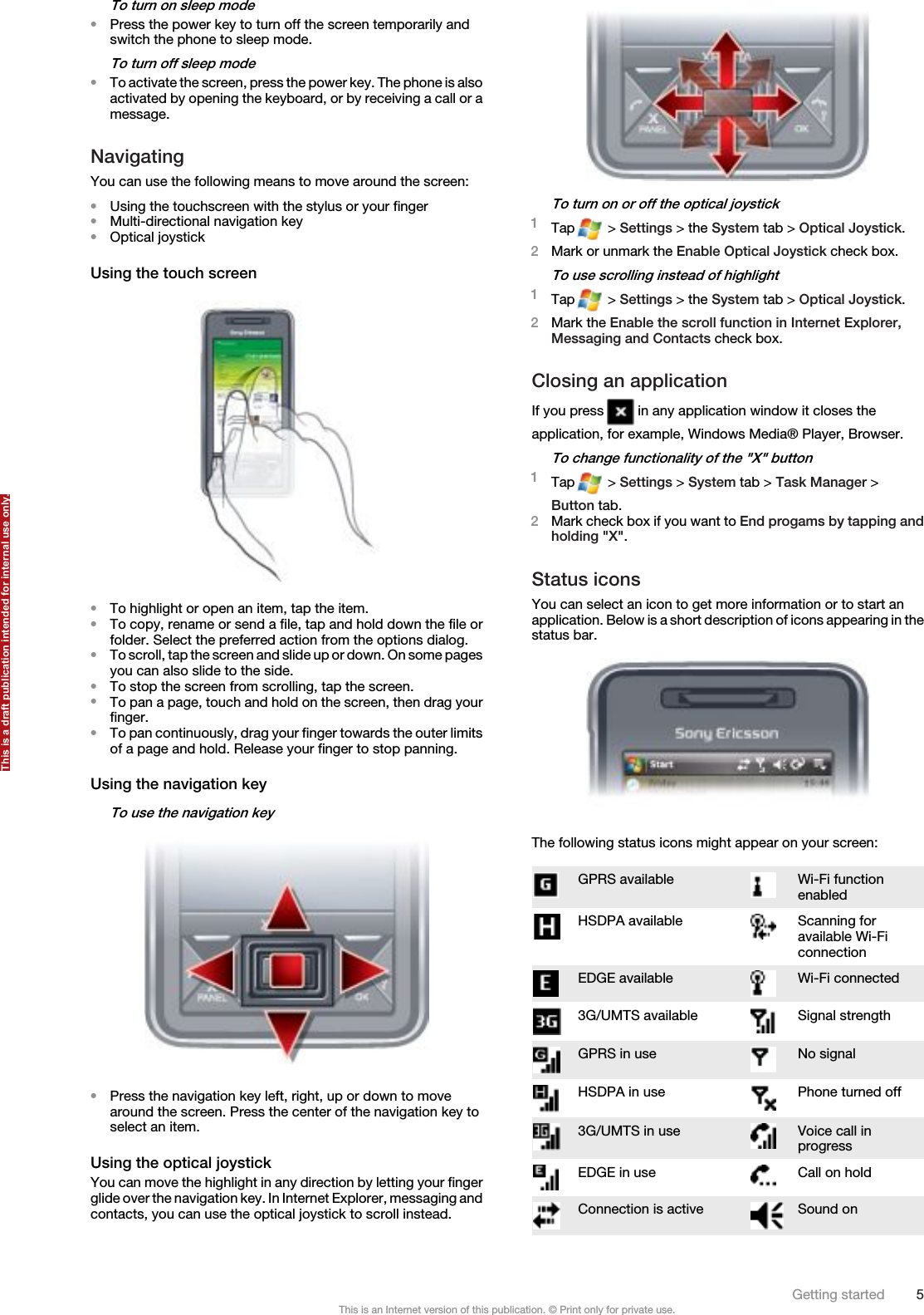 To turn on sleep mode•Press the power key to turn off the screen temporarily andswitch the phone to sleep mode.To turn off sleep mode•To activate the screen, press the power key. The phone is alsoactivated by opening the keyboard, or by receiving a call or amessage.NavigatingYou can use the following means to move around the screen:•Using the touchscreen with the stylus or your finger•Multi-directional navigation key•Optical joystickUsing the touch screen•To highlight or open an item, tap the item.•To copy, rename or send a file, tap and hold down the file orfolder. Select the preferred action from the options dialog.•To scroll, tap the screen and slide up or down. On some pagesyou can also slide to the side.•To stop the screen from scrolling, tap the screen.•To pan a page, touch and hold on the screen, then drag yourfinger.•To pan continuously, drag your finger towards the outer limitsof a page and hold. Release your finger to stop panning.Using the navigation keyTo use the navigation key•Press the navigation key left, right, up or down to movearound the screen. Press the center of the navigation key toselect an item.Using the optical joystickYou can move the highlight in any direction by letting your fingerglide over the navigation key. In Internet Explorer, messaging andcontacts, you can use the optical joystick to scroll instead.To turn on or off the optical joystick1Tap  &gt; Settings &gt; the System tab &gt; Optical Joystick.2Mark or unmark the Enable Optical Joystick check box.To use scrolling instead of highlight1Tap  &gt; Settings &gt; the System tab &gt; Optical Joystick.2Mark the Enable the scroll function in Internet Explorer,Messaging and Contacts check box.Closing an applicationIf you press   in any application window it closes theapplication, for example, Windows Media® Player, Browser.To change functionality of the &quot;X&quot; button1Tap  &gt; Settings &gt; System tab &gt; Task Manager &gt;Button tab.2Mark check box if you want to End progams by tapping andholding &quot;X&quot;.Status iconsYou can select an icon to get more information or to start anapplication. Below is a short description of icons appearing in thestatus bar.The following status icons might appear on your screen:GPRS available Wi-Fi functionenabledHSDPA available Scanning foravailable Wi-FiconnectionEDGE available Wi-Fi connected3G/UMTS available Signal strengthGPRS in use No signalHSDPA in use Phone turned off3G/UMTS in use Voice call inprogressEDGE in use Call on holdConnection is active Sound onGetting started 5This is an Internet version of this publication. © Print only for private use.This is a draft publication intended for internal use only.