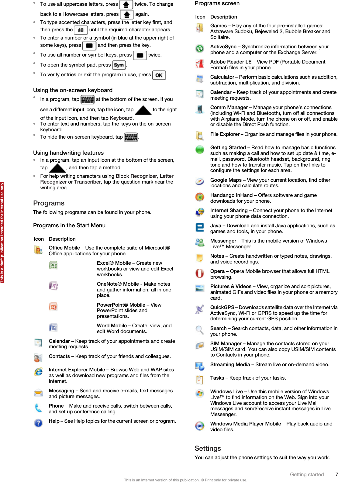 •To use all uppercase letters, press   twice. To changeback to all lowercase letters, press   again.•To type accented characters, press the letter key first, andthen press the   until the required character appears.•To enter a number or a symbol (in blue at the upper right ofsome keys), press   and then press the key.•To use all number or symbol keys, press   twice.•To open the symbol pad, press  .•To verify entries or exit the program in use, press  .Using the on-screen keyboard•In a program, tap   at the bottom of the screen. If yousee a different input icon, tap the icon, tap   to the rightof the input icon, and then tap Keyboard.•To enter text and numbers, tap the keys on the on-screenkeyboard.•To hide the on-screen keyboard, tap  .Using handwriting features•In a program, tap an input icon at the bottom of the screen,tap  , and then tap a method.•For help writing characters using Block Recognizer, LetterRecognizer or Transcriber, tap the question mark near thewriting area.ProgramsThe following programs can be found in your phone.Programs in the Start MenuIcon DescriptionOffice Mobile – Use the complete suite of Microsoft®Office applications for your phone. Excel® Mobile – Create newworkbooks or view and edit Excelworkbooks. OneNote® Mobile - Make notesand gather information, all in oneplace. PowerPoint® Mobile – ViewPowerPoint slides andpresentations. Word Mobile – Create, view, andedit Word documents.Calendar – Keep track of your appointments and createmeeting requests.Contacts – Keep track of your friends and colleagues.Internet Explorer Mobile – Browse Web and WAP sitesas well as download new programs and files from theInternet.Messaging – Send and receive e-mails, text messagesand picture messages.Phone – Make and receive calls, switch between calls,and set up conference calling.Help – See Help topics for the current screen or program.Programs screenIcon DescriptionGames – Play any of the four pre-installed games:Astraware Sudoku, Bejeweled 2, Bubble Breaker andSolitaire.ActiveSync – Synchronize information between yourphone and a computer or the Exchange Server.Adobe Reader LE – View PDF (Portable DocumentFormat) files in your phone.Calculator – Perform basic calculations such as addition,subtraction, multiplication, and division.Calendar – Keep track of your appointments and createmeeting requests.Comm Manager – Manage your phone’s connections(including Wi-Fi and Bluetooth), turn off all connectionswith Airplane Mode, turn the phone on or off, and enableor disable the Direct Push function.File Explorer – Organize and manage files in your phone.Getting Started – Read how to manage basic functionssuch as making a call and how to set up date &amp; time, e-mail, password, Bluetooth headset, background, ringtone and how to transfer music. Tap on the links toconfigure the settings for each area.Google Maps – View your current location, find otherlocations and calculate routes.Handango InHand – Offers software and gamedownloads for your phone.Internet Sharing – Connect your phone to the Internetusing your phone data connection.Java – Download and install Java applications, such asgames and tools, in your phone.Messenger – This is the mobile version of WindowsLive™ Messenger.Notes – Create handwritten or typed notes, drawings,and voice recordings.Opera – Opera Mobile browser that allows full HTMLbrowsing.Pictures &amp; Videos – View, organize and sort pictures,animated GIFs and video files in your phone or a memorycard.QuickGPS – Downloads satellite data over the Internet viaActiveSync, Wi-Fi or GPRS to speed up the time fordetermining your current GPS position.Search – Search contacts, data, and other information inyour phone.SIM Manager – Manage the contacts stored on yourUSIM/SIM card. You can also copy USIM/SIM contentsto Contacts in your phone.Streaming Media – Stream live or on-demand video.Tasks – Keep track of your tasks.Windows Live – Use this mobile version of WindowsLive™ to find information on the Web. Sign into yourWindows Live account to access your Live Mailmessages and send/receive instant messages in LiveMessenger.Windows Media Player Mobile – Play back audio andvideo files.SettingsYou can adjust the phone settings to suit the way you work.Getting started 7This is an Internet version of this publication. © Print only for private use.This is a draft publication intended for internal use only.