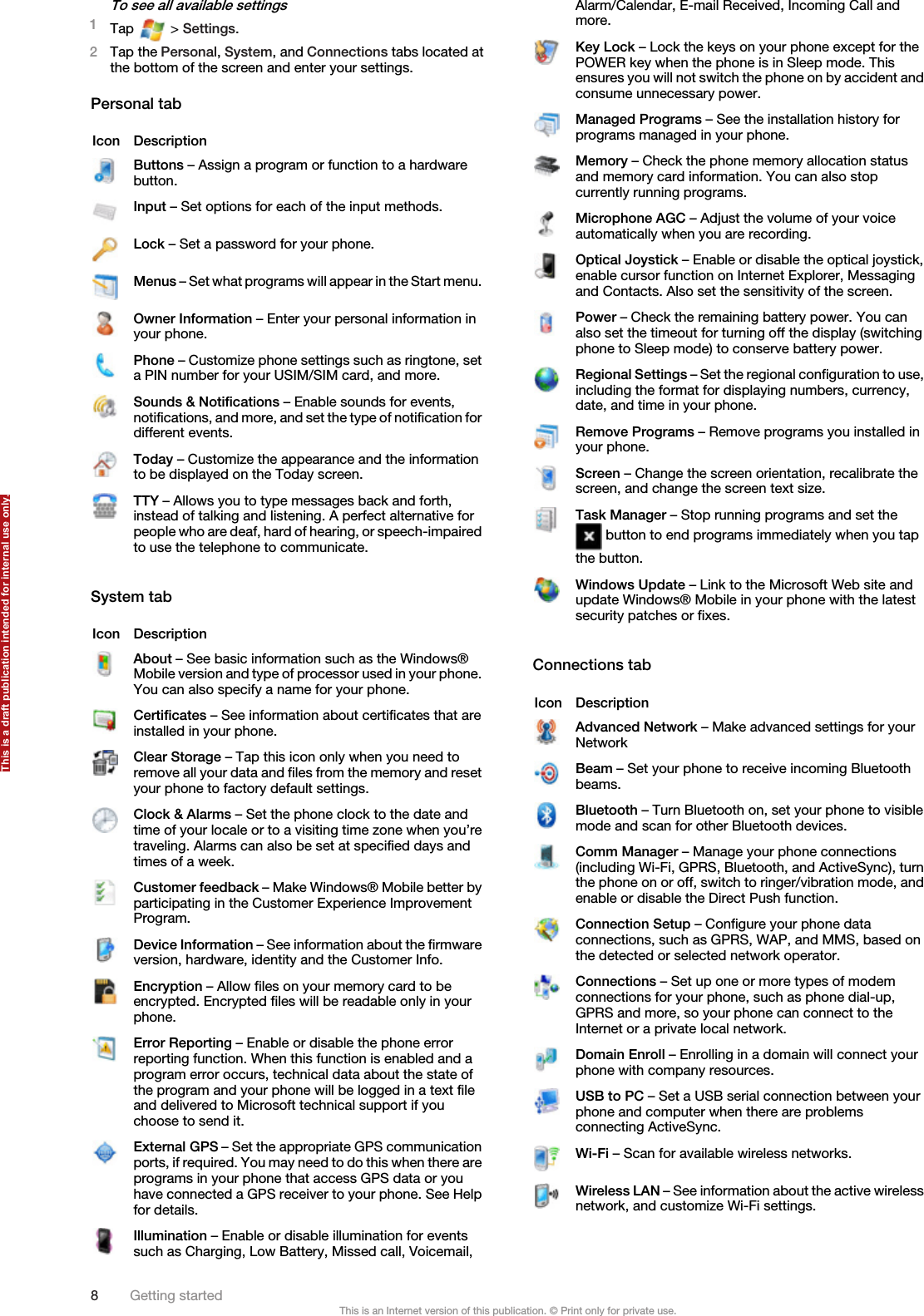 To see all available settings1Tap   &gt; Settings.2Tap the Personal, System, and Connections tabs located atthe bottom of the screen and enter your settings.Personal tabIcon DescriptionButtons – Assign a program or function to a hardwarebutton.Input – Set options for each of the input methods.Lock – Set a password for your phone.Menus – Set what programs will appear in the Start menu.Owner Information – Enter your personal information inyour phone.Phone – Customize phone settings such as ringtone, seta PIN number for your USIM/SIM card, and more.Sounds &amp; Notifications – Enable sounds for events,notifications, and more, and set the type of notification fordifferent events.Today – Customize the appearance and the informationto be displayed on the Today screen.TTY – Allows you to type messages back and forth,instead of talking and listening. A perfect alternative forpeople who are deaf, hard of hearing, or speech-impairedto use the telephone to communicate.System tabIcon DescriptionAbout – See basic information such as the Windows®Mobile version and type of processor used in your phone.You can also specify a name for your phone.Certificates – See information about certificates that areinstalled in your phone.Clear Storage – Tap this icon only when you need toremove all your data and files from the memory and resetyour phone to factory default settings.Clock &amp; Alarms – Set the phone clock to the date andtime of your locale or to a visiting time zone when you’retraveling. Alarms can also be set at specified days andtimes of a week.Customer feedback – Make Windows® Mobile better byparticipating in the Customer Experience ImprovementProgram.Device Information – See information about the firmwareversion, hardware, identity and the Customer Info.Encryption – Allow files on your memory card to beencrypted. Encrypted files will be readable only in yourphone.Error Reporting – Enable or disable the phone errorreporting function. When this function is enabled and aprogram error occurs, technical data about the state ofthe program and your phone will be logged in a text fileand delivered to Microsoft technical support if youchoose to send it.External GPS – Set the appropriate GPS communicationports, if required. You may need to do this when there areprograms in your phone that access GPS data or youhave connected a GPS receiver to your phone. See Helpfor details.Illumination – Enable or disable illumination for eventssuch as Charging, Low Battery, Missed call, Voicemail,Alarm/Calendar, E-mail Received, Incoming Call andmore.Key Lock – Lock the keys on your phone except for thePOWER key when the phone is in Sleep mode. Thisensures you will not switch the phone on by accident andconsume unnecessary power.Managed Programs – See the installation history forprograms managed in your phone.Memory – Check the phone memory allocation statusand memory card information. You can also stopcurrently running programs.Microphone AGC – Adjust the volume of your voiceautomatically when you are recording.Optical Joystick – Enable or disable the optical joystick,enable cursor function on Internet Explorer, Messagingand Contacts. Also set the sensitivity of the screen.Power – Check the remaining battery power. You canalso set the timeout for turning off the display (switchingphone to Sleep mode) to conserve battery power.Regional Settings – Set the regional configuration to use,including the format for displaying numbers, currency,date, and time in your phone.Remove Programs – Remove programs you installed inyour phone.Screen – Change the screen orientation, recalibrate thescreen, and change the screen text size.Task Manager – Stop running programs and set the button to end programs immediately when you tapthe button.Windows Update – Link to the Microsoft Web site andupdate Windows® Mobile in your phone with the latestsecurity patches or fixes.Connections tabIcon DescriptionAdvanced Network – Make advanced settings for yourNetworkBeam – Set your phone to receive incoming Bluetoothbeams.Bluetooth – Turn Bluetooth on, set your phone to visiblemode and scan for other Bluetooth devices.Comm Manager – Manage your phone connections(including Wi-Fi, GPRS, Bluetooth, and ActiveSync), turnthe phone on or off, switch to ringer/vibration mode, andenable or disable the Direct Push function.Connection Setup – Configure your phone dataconnections, such as GPRS, WAP, and MMS, based onthe detected or selected network operator.Connections – Set up one or more types of modemconnections for your phone, such as phone dial-up,GPRS and more, so your phone can connect to theInternet or a private local network.Domain Enroll – Enrolling in a domain will connect yourphone with company resources.USB to PC – Set a USB serial connection between yourphone and computer when there are problemsconnecting ActiveSync.Wi-Fi – Scan for available wireless networks.Wireless LAN – See information about the active wirelessnetwork, and customize Wi-Fi settings.8Getting startedThis is an Internet version of this publication. © Print only for private use.This is a draft publication intended for internal use only.