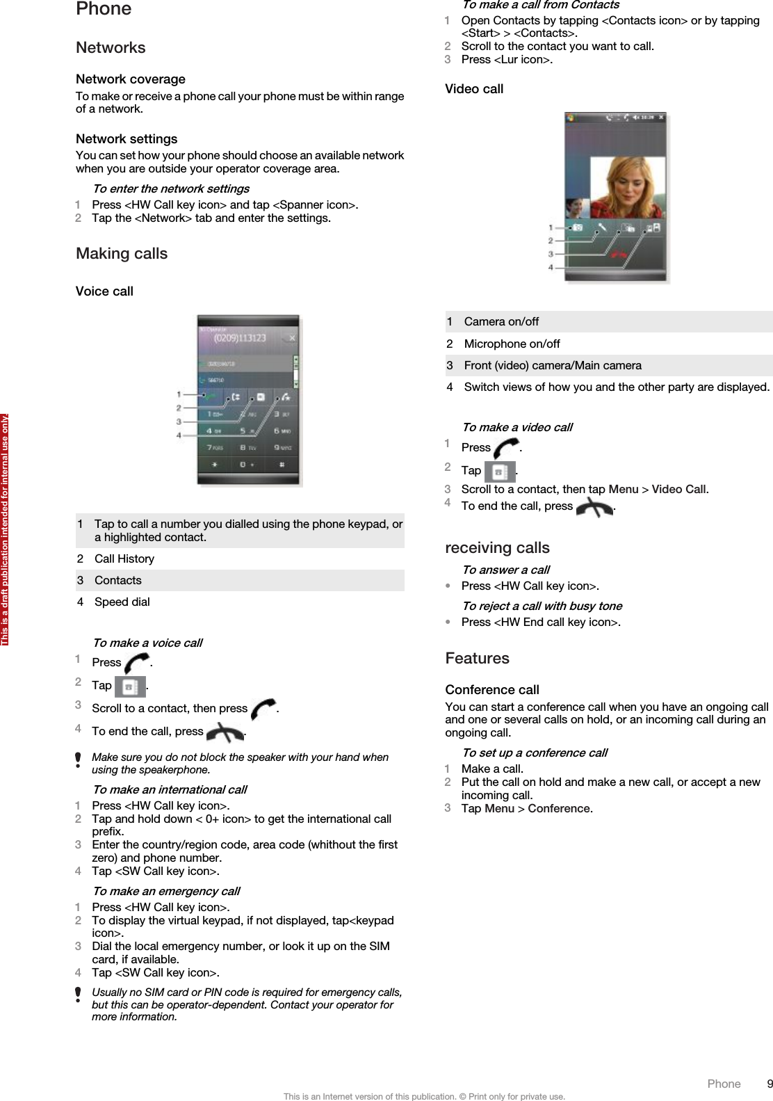 PhoneNetworksNetwork coverageTo make or receive a phone call your phone must be within rangeof a network.Network settingsYou can set how your phone should choose an available networkwhen you are outside your operator coverage area.To enter the network settings1Press &lt;HW Call key icon&gt; and tap &lt;Spanner icon&gt;.2Tap the &lt;Network&gt; tab and enter the settings.Making callsVoice call1Tap to call a number you dialled using the phone keypad, ora highlighted contact.2 Call History3 Contacts4 Speed dialTo make a voice call1Press  .2Tap  .3Scroll to a contact, then press  .4To end the call, press  .Make sure you do not block the speaker with your hand whenusing the speakerphone.To make an international call1Press &lt;HW Call key icon&gt;.2Tap and hold down &lt; 0+ icon&gt; to get the international callprefix.3Enter the country/region code, area code (whithout the firstzero) and phone number.4Tap &lt;SW Call key icon&gt;.To make an emergency call1Press &lt;HW Call key icon&gt;.2To display the virtual keypad, if not displayed, tap&lt;keypadicon&gt;.3Dial the local emergency number, or look it up on the SIMcard, if available.4Tap &lt;SW Call key icon&gt;.Usually no SIM card or PIN code is required for emergency calls,but this can be operator-dependent. Contact your operator formore information.To make a call from Contacts1Open Contacts by tapping &lt;Contacts icon&gt; or by tapping&lt;Start&gt; &gt; &lt;Contacts&gt;.2Scroll to the contact you want to call.3Press &lt;Lur icon&gt;.Video call1 Camera on/off2 Microphone on/off3 Front (video) camera/Main camera4 Switch views of how you and the other party are displayed.To make a video call1Press  .2Tap  .3Scroll to a contact, then tap Menu &gt; Video Call.4To end the call, press  .receiving callsTo answer a call•Press &lt;HW Call key icon&gt;.To reject a call with busy tone•Press &lt;HW End call key icon&gt;.FeaturesConference callYou can start a conference call when you have an ongoing calland one or several calls on hold, or an incoming call during anongoing call.To set up a conference call1Make a call.2Put the call on hold and make a new call, or accept a newincoming call.3Tap Menu &gt; Conference.Phone 9This is an Internet version of this publication. © Print only for private use.This is a draft publication intended for internal use only.